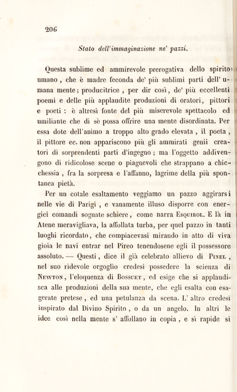 Stato delVimmaginazione ne’ pazzi. Questa sublime ed ammirevole prerogativa dello spirito)» umano , che è madre feconda de’ più sublimi parli dell’ u- mana mente ; producitrice , per dir così, de’ più eccellenti poemi e delle più applaudite produzioni di oratori, pittori e poeti : è altresì fonte del più miserevole spettacolo ed umiliante che di sè possa offrire una mente disordinata. Per i: essa dote dell’animo a troppo alto grado elevata , il poeta , 1 il pittore ec. non appariscono più gli ammirati genii crea- ► tori di sorprendenti parti d’ingegno ; ma l’oggetto addiven- ; gono di ridicolose scene o piagnevoli che strappano a chic- chessìa , fra la sorpresa e Taffanno, lagrime della più spon- tanca pietà. Per un cotale esaltamento veggiamo un pazzo aggirarsi » nelle vie di Parigi , e vanamente illuso disporre con ener- r gici comandi sognate schiere, come narra Esquirol. E là in f Atene meravigliava, la affollata turba, per quel pazzo in tanti i luoghi ricordato, che compiacevasi mirando in atto di viva . gioia le navi entrar nel Pireo tenendosene egli il possessore » assoluto. —Questi, dice il già celebrato allievo di Pinel , | nel suo ridevole orgoglio credesi possedere la scienza di Newton , l’eloquenza di Bossuet , ed esige che si applaudi- sca alle produzioni della sua mente, che egli esalta con esa- gerate pretese , ed una petulanza da scena. L’ altro credesi inspirato dal Divino Spirito , o da un angelo. In altri le idee così nella mente s’ affollano in copia , e sì rapide si