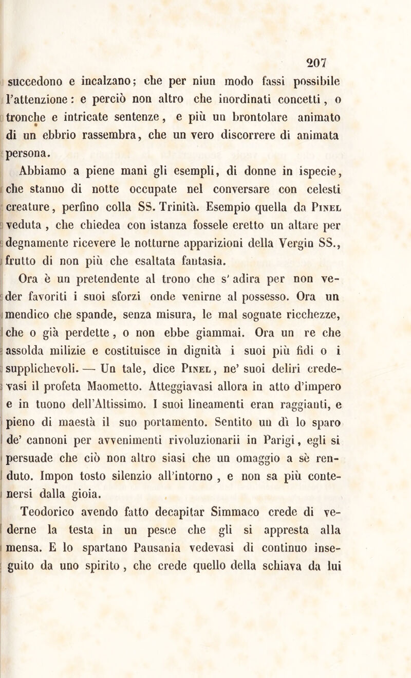 succedono e incalzano; che per niun modo fassi possibile i Tattenzione : e perciò non altro che inordinati concetti, o D tronche e intricate sentenze, e più un brontolare animato di un ebbrio rassembra, che un vero discorrere di animata Impersona. 1 Abbiamo a piene mani gli esempli, di donne in ispecie, jtche stanno di notte occupate nel conversare con celesti j:creature, perfino colla SS. Trinità. Esempio quella da Pinel & veduta , che chiedea con istanza fossele eretto un altare per indegnamente ricevere le notturne apparizioni della Vergin SS., j frutto di non più che esaltata fantasia. i Ora è un pretendente al trono che s' adira per non ve- nder favoriti i suoi sforzi onde venirne al possesso. Ora un (mendico che spande, senza misura, le mal sognate ricchezze, I che o già perdette, o non ebbe giammai. Ora un re che Ir '■ assolda milizie e costituisce in dignità i suoi più fidi o i il supplichevoli.— Un tale, dice Pinel, ne’suoi deliri crede- I vasi il profeta Maometto. Atteggiavasi allora in atto d’impero e in tuono dell’Altissimo. I suoi lineamenti eran raggianti, e I pieno di maestà il suo portamento. Sentito un dì lo sparo I de’ cannoni per avvenimenti rivoluzionarii in Parigi, egli si I persuade che ciò non altro siasi che un omaggio a sè ren- I duto. Impon tosto silenzio all’intorno , e non sa più conte- i nersi dalla gioia. Teodorico avendo fatto decapitar Simmaco crede di ve- j derne la testa in un pesche che gli si appresta alla j mensa. E lo spartano Pausania vedovasi di continuo inse- \ guito da uno spirito, che crede quello della schiava da lui