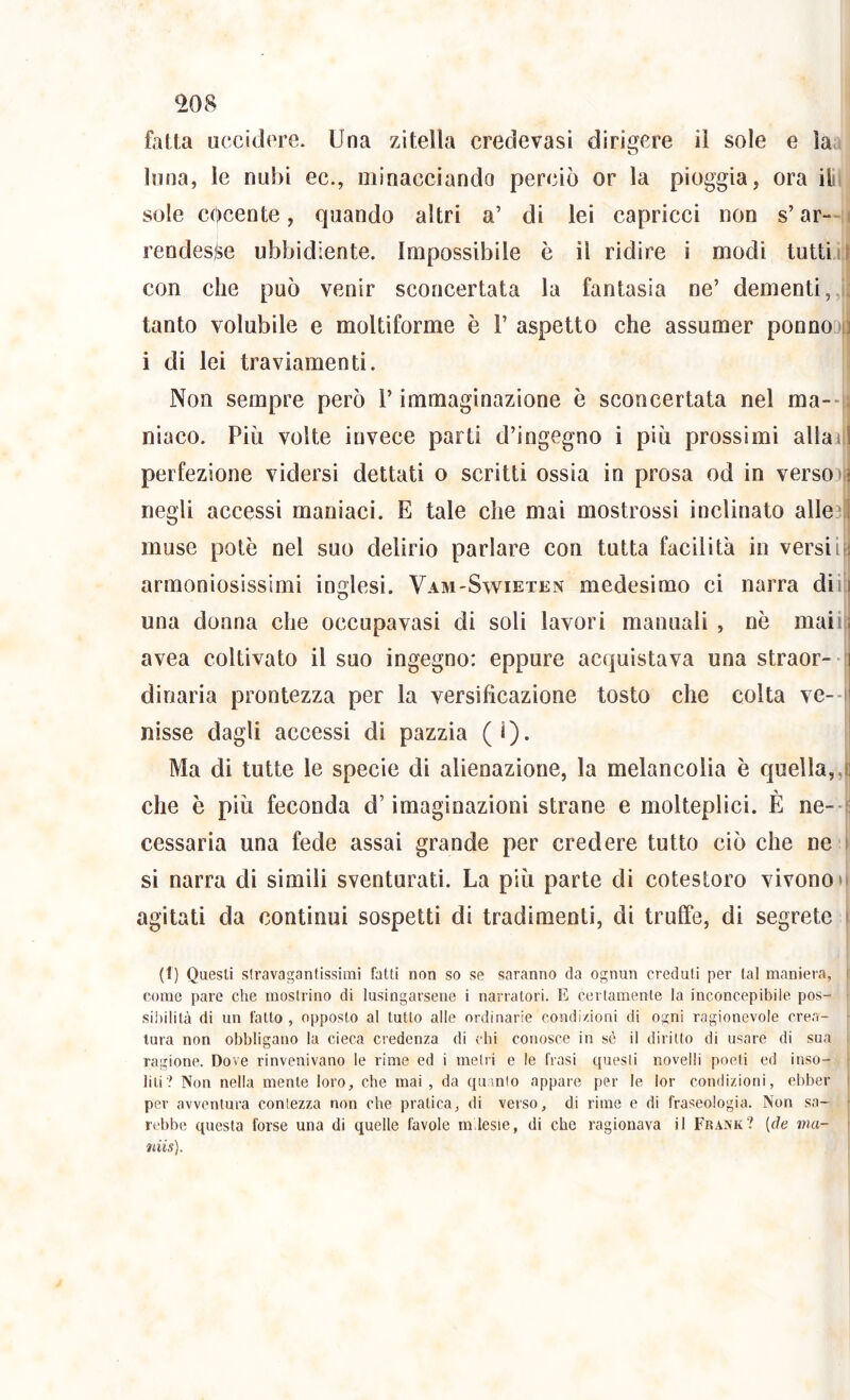 ^08 fatta uccidere. Una zitella credevasi dirigere il sole e la luna, le nubi ec., minacciando perciò or la pioggia, ora ilìL sole cocente, quando altri a’ di lei capricci non s’ar-H rendesse ubbidiente. Impossibile è il ridire i modi tuttiii i con che può venir sconcertata la fantasia ne’ dementi,, tanto volubile e moltiforme è 1’ aspetto che assumer ponnoM i di lei traviamenti. Non sempre però l’immaginazione è sconcertata nel ma--| Iliaco. Più volte invece parti d’ingegno i più prossimi aliai perfezione vidersi dettati o scritti ossia in prosa od in versoi negli accessi maniaci. E tale che mai mostrossi inclinato alleai ^ 1 muse potè nel suo delirio parlare con tutta facilità in versili armoniosissimi inglesi. Vam-Swieten medesimo ci narra dii una donna che occupa vasi di soli lavori manuali , nè maii avea coltivato il suo ingegno: eppure acquistava una straor- dinaria prontezza per la versificazione tosto che colta ve-- nisse dagli accessi di pazzia (1). Ma di tutte le specie di alienazione, la melancolia è quella,, che è più feconda d’imaginazioni strane e molteplici. È ne--i cessarla una fede assai grande per credere tutto ciò che ne si narra di simili sventurati. La più parte di cotestoro vivono» agitati da continui sospetti di tradimenti, di truffe, di segrete (1) Questi stravagantissimi fatti non so se saranno da ognun creduti per tal maniera, l come pare che mostrino di lusingarsene i narratori. E certamente la inconcepibile pos- l .sibilità di un fatto , opposto al tutto alle ordinarie condizioni di ogni ragionevole crea- ■ tura non obbligano la cieca credenza di chi conosce in sé il diritto di usare di sua ragione. Dove rinvenivano le rime ed i metri e le frasi questi novelli poeti ed inso- liti? Non nella mente loro, che mai , da qu.mio appare per le lor condizioni, ebber per avventura contezza non che pratica, di verso, di rime e di fraseologia. Non sa- rebbe questa forse una di quelle favole ni lesie, di che ragionava il Frank? [de ma- niis).