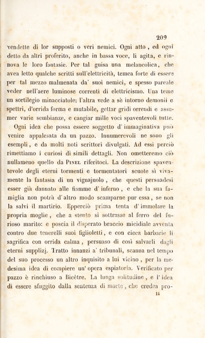 vendette di lor supposti o veri nemici. Ogni atto , ed ogni detto da altri proferito, anche in bassa voce, li agita, e rin- nova le loro fantasie. Per tal guisa una melancolica, che avea Ietto qualche scritti suirelettricit'a, temea forte di essere per tal mezzo malmenata da’ suoi nemici, e spesso pareale veder nelPaere luminose correnti di elettricismo. Una teme un sortilegio minacciatole; l’altra vede a se intorno demonii e spettri, d’orrida forma e mutabile, gettar gridi orrendi e assu- mer varie sembianze, e cangiar mille voci spaventevoli tutte. Ogni idea che possa essere soggetto d’immaginativa può venire appalesata da un pazzo. Innumerevoli ne sono gii esempli, e da molti noti scrittori divulgati. Ad essi perciò rimettiamo i curiosi di simili dettagli. Non ometteremo ciò nullameno quello da Pinel riferitoci. La descrizione spaven- tevole degli eterni tormenti e tormentatori scuote s'i viva- mente la fantasia di un vignaiuolo , che questi persnadesi esser già dannato alle fiamme d’inferno , e che la sua fa- miglia non potrà d’altro modo scamparne pur essa, se non la salvi il martirio. Epperciò prima tenta d’immolare la propria moglie , che a stento si sottrasse al ferro del fii- rioso marito: e poscia il disperato braccio micidiale avventa contro due teoerelli suoi figlioletti, e con cieca barbarie li sagrifica con orrida calma , persuaso di così salvarli dagli eterni supplizj. 1 ratto innanzi a’ tribunali, scanna nel tempo del suo processo un altro inquisito a lui vicino , per la me- desima idea di compiere un’ opera espiatoria. Verificato per pazzo è rinchiuso a Bicètre. La lunga soli tedine , e P idea di essere sfuggito dalla sentenza di morie, che credca pro- li