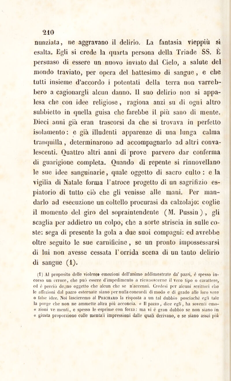 nunziata, ne aggravano il delirio. La fantasia vieppiù si esalta. Egli si crede la quarta persona della Triade SS. È persuaso di essere un nuovo inviato dal Cielo, a salute del mondo traviato, per opera del battesimo di sangue, e che tutti insieme d’accordo i potentati della terra non varreb- bero a cagionargli alcun danno. 11 suo delirio non si appa- lesa che con idee religiose, ragiona anzi su di ogni altro subbietto in quella guisa che farebbe il più sano di mente. Dieci anni già eran trascorsi da che si trovava in perfetto isolamento: e già illudenti apparenze di una lunga calma tranquilla, determinarono ad accompagnarlo ad altri conva- lescenti. Quattro altri anni di prove parvero dar conferma di guarigione completa. Quando di repente si rinnovellano le sue idee sanguinarie, quale oggetto di sacro culto : e la vigilia di Natale forma l’atroce progetto di un sagrifizio es- piatorio di tutto ciò che gli venisse alle mani. Per man- darlo ad esecuzione un coltello procurasi da calzolajo: coglie il momento del giro del sopraintendente (M. Pussin ) , gli scaglia per addietro un colpo, che a sorte striscia in sulle co- ste: sega di presente la gola a due suoi compagni: ed avrebbe oltre seguito le sue carnificine, se un pronto impossessarsi di lui non avesse cessata l’orrida scena di un tanto delirio di sangue (1). (1) Al proposito delle violento emozioni dell’animo addimostrate da’ paz/i, é spesso in- corso un errore, che può essere d’impedimento a riconoscerne il vero tipo o carattere, ed é perciò degno oggetto che alcun che se n’accenni. Credesi per alcuni scrittori che le alTezioni dal pazzo esternale siano per nulla concordi di modo e di grado alle loro vere o false idee. Noi lascieremo al Priciurd la risposta a un tal dubbio posciachè egli tale la porge che non ne ammette altra più acconcia. « Il pazzo, dice egli, ha soventi emo- « zioni ve menti, e spesso le'esprime con forza: ma vi è gran dubbio se non siano in « giusta proporzione colle mentali impressioni dalle quali derivano, e se siano assai più