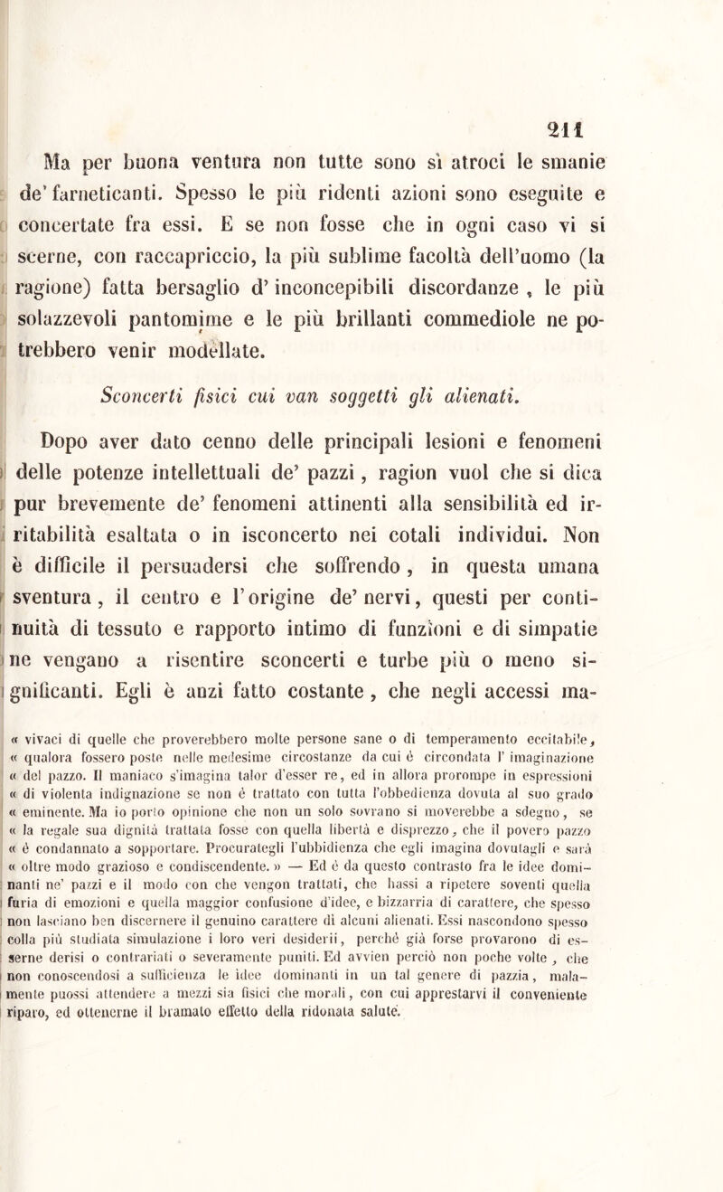 Ma per buona ventura non tutte sono si atroci le smanie de’farneticanti. Spesso le più ridenti azioni sono eseguite e concertate fra essi. E se non fosse che in ogni caso vi si - scerne, con raccapriccio, la più sublime facoltà dell’uomo (la ragione) fatta bersaglio d’inconcepibili discordanze , le più solazzevoli pantomime e le più brillanti commediole ne po- trebbero venir modellate. Sconcerti fisici cui van soggetti gli alienati. Dopo aver dato cenno delle principali lesioni e fenomeni 1 delle potenze intellettuali de’ pazzi, ragion vuol che si dica j pur brevemente de’ fenomeni attinenti alla sensibilità ed ir- ritabilità esaltata o in isconcerto nei cotali individui. Non è difficile il persuadersi che soffrendo , in questa umana i sventura, il centro e l’origine de’nervi, questi per conti- I nuità di tessuto e rapporto intimo di funzioni e di simpatie ine vengano a risentire sconcerti e turbe più o meno si- I gnifìcanti. Egli ò anzi fatto costante, che negli accessi ma- « vivaci di quelle che proverebbero molte persone sane o di temperamento eccitabile, « qualora fossero poste nelle medesime circostanze da cui ò circondata 1’ imaginazione « del pazzo. Il maniaco s’imagina talor d’esser re, ed in allora prorompe in espressioni « di violenta indignazione se non é trattato con tutta l’obbedienza dovuta al suo grado « eminente. Ma io porto opinione che non un solo sovrano si moverebbe a sdegno, se « la regale sua dignità trattata fosse con quella libertà e disprezzo, che il povero pazzo « é condannato a sopportare. Procurategli l’ubbidienza che egli imagina dovutagli e sarà « oltre modo grazioso e condiscendente. » — Ed è da questo contrasto fra le idee domi- nanti ne’ pazzi e il modo con che vengon trattati, che bassi a ripetere soventi quella I furia di emozioni e quella maggior confusione d’idee, e bizzarria di carattere, che spesso 1 non lasciano ben discernere il genuino carattere di alcuni alienati. Essi nascondono spesso colla più studiata simulazione i loro veri desiderii, perché già forse provarono di es- ; seme derisi o contrariati o severamente puniti. Ed avvien perciò non poche volte , che i non conoscendosi a suflìcienza le ulee dominanti in un tal genere di pazzia, mala- I mente puossi attendere a mezzi sia fisici che morali, con cui apprestarvi il conveniente riparo, ed ottenerne il bramato effetto della ridonata salute.