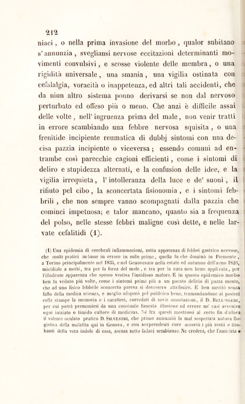 nìaci , o nella prima invasione del morbo , qualor subitano s’annunzia , svegliansi nervose eccitazioni determinanti mo- vimenti convulsivi, e scosse violente delle membra, o una rigidità universale, una smania, una vigilia ostinata con i cefalalgia, voracità o inappetenza, ed altri tali accidenti, che ; da niun altro sistema ponno derivarsi se non dal nervoso perturbato ed offeso più o meno. Che anzi è difficile assai delle volte , nell’ingruenza prima del male, non venir tratti in errore scambiando una febbre nervosa squisita , o una frenilide incipiente reumatica di dubbj sintomi con una de- ■ cisa pazzia incipiente o viceversa ; essendo comuni ad en- * trambe cosi parecchie cagioni efficienti, come i sintomi di deliro e stupidezza alternati, e la confusion delle idee, e la : vigilia irrequieta, l’intolleranza della luce e de’ suoni , il 1 rifiuto pel cibo, la sconcertata fisionomia, e i sintomi feb- i brili , che non sempre vanno scompagnati dalla pazzia che il cominci impetuosa; e talor mancano, quanto sia a frequenza del polso, nelle stesse febbri maligne cosi dette, e nelle lar- vate cefalitidi (1). (l) Una epidemia di cerebrali infiammazioni, sotto apparenza di febbri gastrico nervose, che molti pratici in lasse in errore in sulle prime, quella fu che dominò in Piemonte , a Torino principalmente nel ISSi, enei Geuovesalo nella estate ed autunno dell’anno 1820, micidiale a molti, tra per la forza del male , e tra per la cura non bene applicata, per i rilliìdenle apparenza che spesso vestiva l’insidioso malore. E in questo epidemico morbo ben fu veduto più volte, come i sintomi primi più a un pacato delirio di pazza mente, che ad uno fisico febbrile sconcerto pareva si dovessero attribuire. E ben meritò senza fallo della medica scienza, e meglio adoperò pel pubblico bene, iiamandandoiie ai posteri colle stampe la memoria e i caratteri, corredati di savie annotazioni, il D. Bell-nuììui, per cui potrà premunirsi da una consimile funesta illusione ed errore ne’ casi avvenire ogni iniziato o timido cultore di medicina. Rè fra questi mostrossi ai certo fin d allora il valente oculato pratico D. Silvestri, che primo annunziò la mal sospettala naiura llo- gistica della malattia qui in Genova, e con sorprendenti cure accertò i più restii e titu- banti della vera indole di essa, ascosa sotto fallaci sembianze. Ne crederà, che famieizia 9
