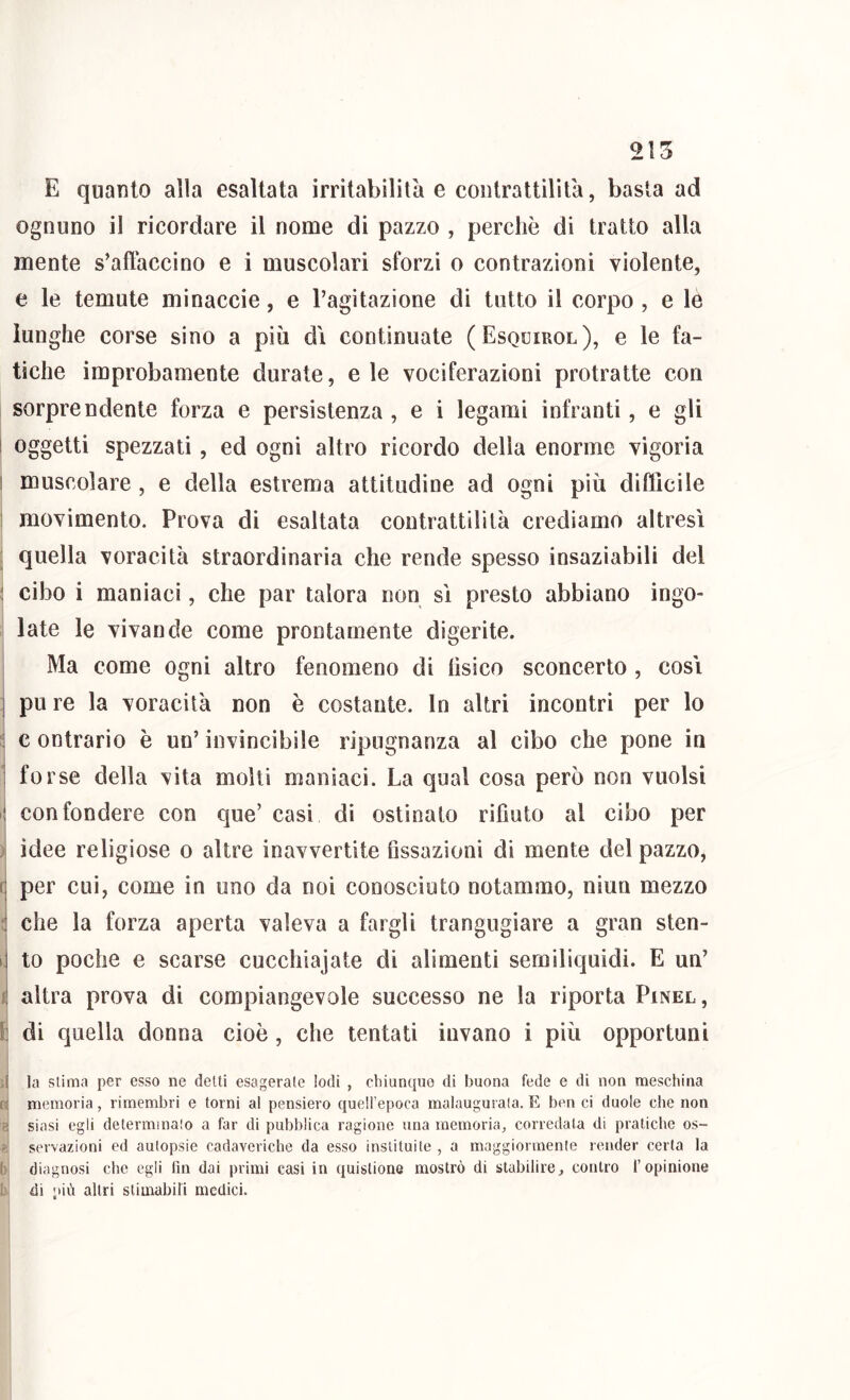 215 E quanto alla esaltata irritabilità e contrattilità, basta ad ognuno il ricordare il nome di pazzo , perchè di tratto alla mente s’aflàccino e i muscolari sforzi o contrazioni violente, e le temute minacele, e l’agitazione di tutto il corpo, e lè lunghe corse sino a più di continuate (Esquirol), e le fa- tiche improbamente durate, eie vociferazioni protratte con sorprendente forza e persistenza , e i legami infranti, e gli ! oggetti spezzati, ed ogni altro ricordo della enorme vigoria I muscolare, e della estrema attitudine ad ogni più difficile 1 movimento. Prova di esaltata contrattilità crediamo altresì ; quella voracità straordinaria che rende spesso insaziabili del : cibo i manìaci, che par talora non sì presto abbiano ingo- iate le vivande come prontamente digerite. Ma come ogni altro fenomeno di lìsico sconcerto , cosi ] pu re la voracità non è costante. In altri incontri per lo 2 c ontrario è un’ invincibile ripugnanza al cibo che pone in 1 forse della vita molti maniaci. La qual cosa però non vuoisi i| confondere con que’ casi di ostinato rifiuto al cibo per ;1 idee religiose o altre inavvertite fissazioni di mente del pazzo, (j per cui, come in uno da noi conosciuto notammo, niun mezzo ^ che la forza aperta valeva a fargli trangugiare a gran sten- di to poche e scarse cuccliiajate di alimenti semiliquidi. E un’ i altra prova di compiangevole successo ne la riporta Pinel, I] di quella donna cioè, che tentati invano i più opportuni ij la slima per esso ne delti esagerate lodi , chiunque di buona fede e di non meschina fi memoria, rimembri e torni al pensiero quell’epoca malaugurata. E ben ci duole che non a siasi egli determinalo a far di pubblica ragione una memoria, corredata di pratiche os- servazioni ed autopsie cadaveriche da esso inslituìle , a maggiormente render certa la h diagnosi che egli fin dai primi casi in quislione mostrò di stabilire, contro l’opinione i di più altri slimabin medici.