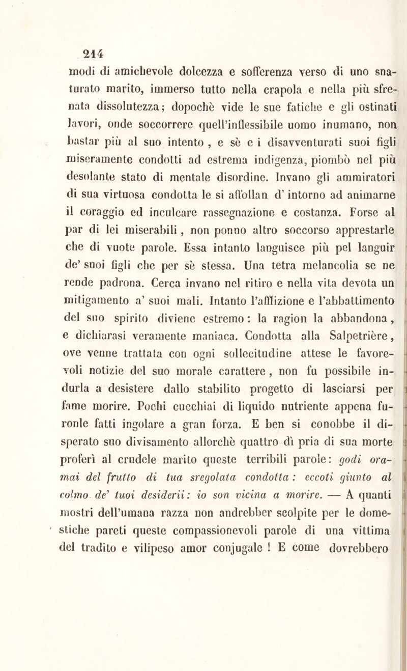 modi di amichevole dolcezza e sofferenza verso di uno sna- turato marito, immerso tutto nella crapola e nella più sfre- nata dissolutezza ; dopoché vide le sue fatiche e gli ostinati lavori, onde soccorrere quellÙnflessibile uomo inumano, non bastar più al suo intento , e sè e i disavventurati suoi figli miseramente condotti ad estrema indigenza, piombò nel più desolante stato di mentale disordine. Invano gli ammiratori di sua virtuosa condotta le si affollan d’intorno ad animarne il coraggio ed inculcare rassegnazione e costanza. Forse al par di lei miserabili, non ponno altro soccorso apprestarle che di vuote parole. Essa intanto languisce più pel languir de’ suoi figli che per sè stessa. Una tetra melancolia se ne rende padrona. Cerca invano nel ritiro e nella vita devota un mitigamento a’ suoi mali. Intanto l’afflizione e l’abbattimento i del suo spirito diviene estremo : la ragion la abbandona, , e dichiarasi veramente maniaca. Condotta alla Salpetrière, ove venne trattata con osfni sollecitudine attese le favore- • O voli notizie del suo morale carattere, non fu possibile in- ■ durla a desistere dallo stabilito progetto di lasciarsi per i fame morire. Pochi cucchiai di liquido nutriente appena fu- •• ronle fatti ingoiare a gran forza. E ben si conobbe il di- • sperato suo divisamento allorché quattro di pria di sua morte ì proferì al crudele marito queste terribili parole: godi ora- • mai del frutto di tua sregolata condotta : eccoti giunto al i colmo de' tuoi desidera : io son vicina a morire. — A quanti i mostri dell’umana razza non andrebber scolpite per le dome- • stiche pareti queste compassionevoli parole di una vittima \ del tradito e vilipeso amor conjugale 1 E come dovrebbero ■