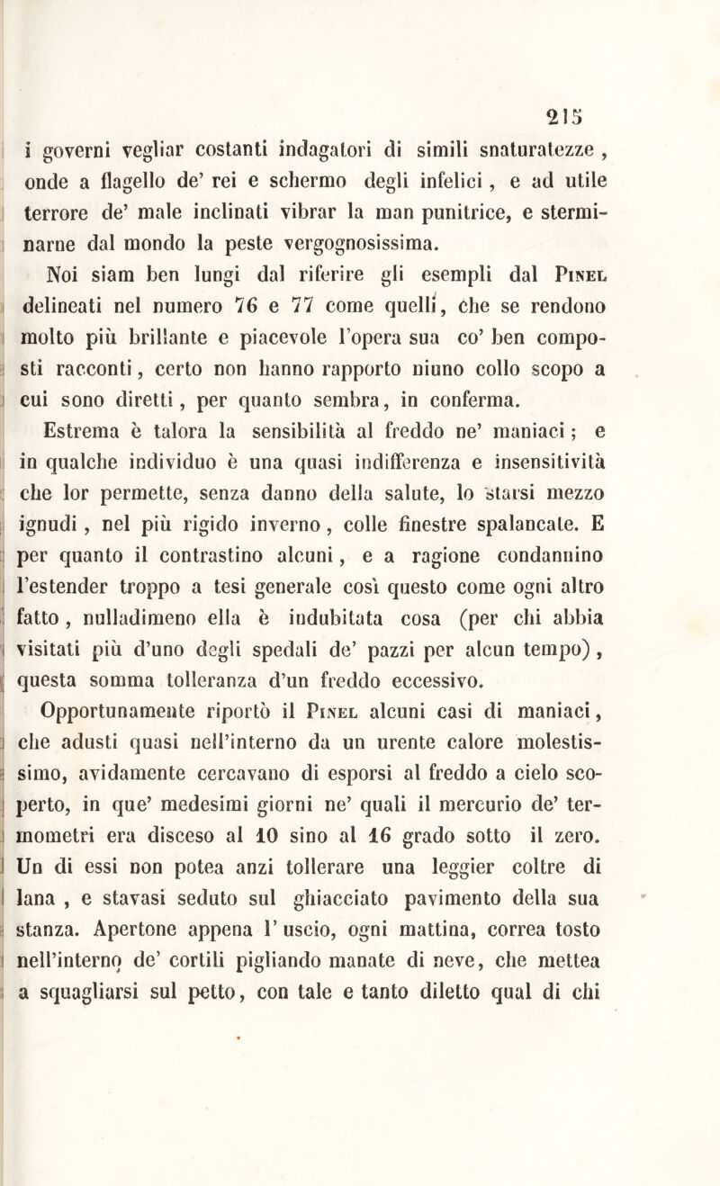 2is; i governi vegliar costanti indagatori di simili snaturatezze , onde a flagello de’ rei e schermo degli infelici, e ad utile terrore de’ male inclinati vibrar la man punitrice, e stermi- narne dal mondo la peste vergognosissima. Noi siam ben lungi dal riferire gli esempli dal Pinel delineati nel numero 76 e 77 come quelli, che se rendono molto più brillante e piacevole Topera sua co’ ben compo- i sti racconti, certo non hanno rapporto niuno collo scopo a i cui sono diretti, per quanto sembra, in conferma. Estrema è talora la sensibilità al freddo ne’ maniaci ; e ! in qualche individuo è una quasi indifferenza e insensitività : che lor permette, senza danno della salute, lo starsi mezzo ;i ignudi, nel più rigido inverno, colle finestre spalancale. E per quanto il contrastino alcuni, e a ragione condannino I l’estender troppo a tesi generale così questo come ogni altro i fatto, nulladimeno ella è indubitata cosa (per chi abbia i visitati più d’uno degli spedali de’ pazzi per alcun tempo), [ questa somma tolleranza d’un freddo eccessivo. Opportunamente riportò il Pinel alcuni casi di maniaci, ] che adusti quasi nell’interno da un urente calore molestis- ^ simo, avidamente cercavano di esporsi al freddo a cielo sco- I perto, in que’ medesimi giorni ne’ quali il mercurio de’ ter- I mometri era disceso al 10 sino al 16 grado sotto il zero. I Un di essi non potea anzi tollerare una leggier coltre di I lana , e stavasi seduto sul ghiacciato pavimento della sua i stanza. Apertone appena 1’ uscio, ogni mattina, correa tosto I nell’internq de’ cortili pigliando manate di neve, che mettea a squagliarsi sul petto, con tale e tanto diletto qual di chi