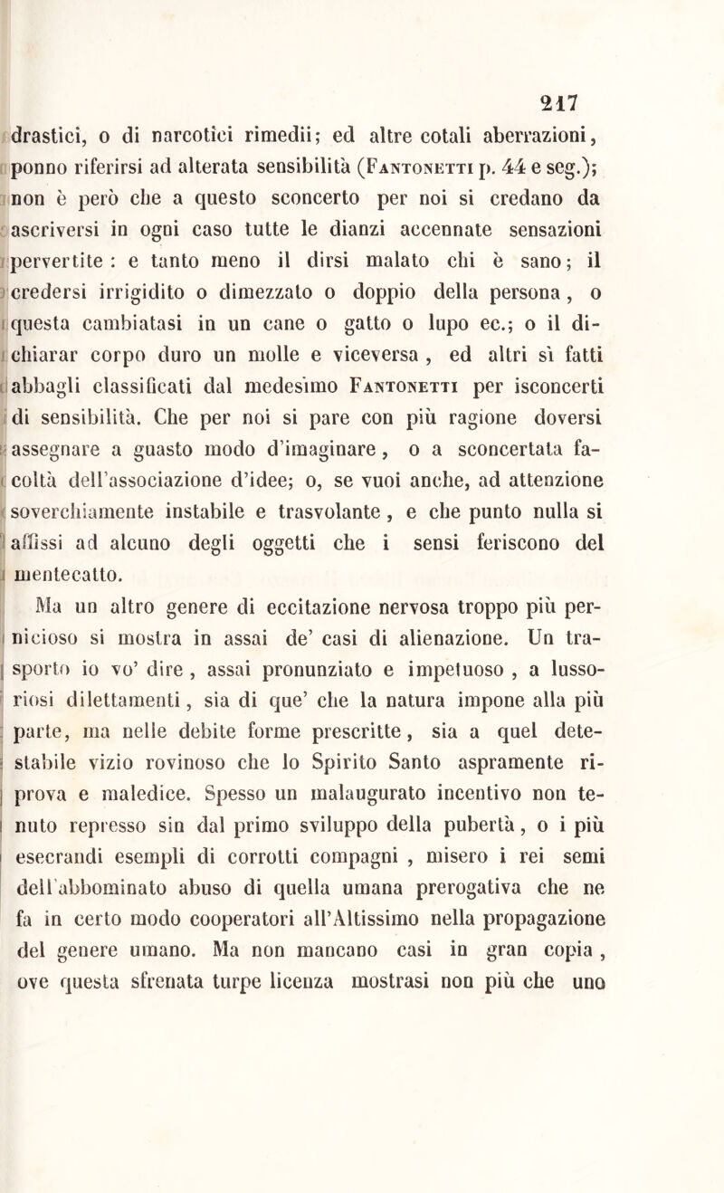 drastici, o di narcotici rimedii; ed altre cotali aberrazioni, ponno riferirsi ad alterata sensibilità (Fantonetti p. 44 e seg.); non è però che a questo sconcerto per noi si credano da : ascriversi in ogni caso tutte le dianzi accennate sensazioni jpervertite: e tanto meno il dirsi malato chi è sano; il credersi irrigidito o dimezzato o doppio della persona, o ! questa cambiatasi in un cane o gatto o lupo ec.; o il di- 1 chiarar corpo duro un molle e viceversa , ed altri si fatti t! abbagli classiflcali dal medesimo Fantonetti per isconcerti idi sensibilità. Che per noi si pare con più ragione doversi !'assegnare a guasto modo d’imaginare, o a sconcertata fa- ( colta dell’associazione d’idee; o, se vuoi anche, ad attenzione ( soverchiamente instabile e trasvolante, e che punto nulla si i affissi ad alcuno degli oggetti che i sensi feriscono del 1 mentecatto. Ma un altro genere di eccitazione nervosa troppo più per- I nicioso si mostra in assai de’ casi di alienazione. Un tra- I sporto io vo’ dire , assai pronunziato e impetuoso , a lusso- ' riosi dilettamenti, sia di que’ ehe la natura impone alla più j parte, ma nelle debite forme prescritte, sia a quel dete- : stabile vizio rovinoso che lo Spirito Santo aspramente ri- I prova e maledice. Spesso un malaugurato incentivo non te- i nuto represso sin dal primo sviluppo della pubertà, o i più I esecrandi esempli di corrotti compagni , misero i rei semi deU’abbominato abuso di quella umana prerogativa che ne fa in certo modo cooperatori all’Altissimo nella propagazione del genere umano. Ma non mancano casi in gran copia , ove questa sfrenata turpe licenza mostrasi non più che uno