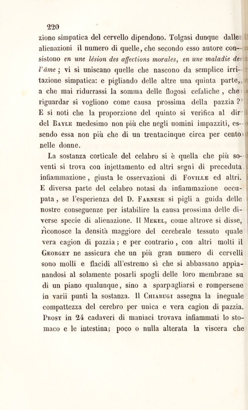 ^20 zìone simpatica del cervello dipendono. Tolgasi dunque dallet ’ alienazioni il numero di quelle, che secondo esso autore con—i sistono en une lésion des affections morales, en une maladie det ? Vàine ; vi si uniscano quelle che nascono da semplice irri- tazione simpatica: e pigliando delle altre una quinta parte,, b a che mai ridurrassi la somma delle flogosi cefaliche , che • > riguardar si vogliono come causa prossima della pazzia ?\ E si noti che la proporzione del quinto si verifica al dir’ ^ del Bayle medesimo non più ehe negli uomini impazziti, es--fi sendo essa non più che di un trentacinque circa per centoni nelle donne. La sostanza corticale del celabro si è quella che più so- o venti si trova con injettamento ed altri segni di preceduta.:; infiammazione, giusta le osservazioni di Foville ed altri. :l E diversa parte del celabro notasi da infiammazione occu- i pata , se l’esperienza del D. Farnese si pigli a guida delle ìi nostre conseguenze per istabilire la causa prossima delle di- verse specie di alienazione. Il Mekel, come altrove si disse, ^ A riconosce la densità maggiore del cerebrale tessuto quale i vera cagion di pazzia ; e per contrario , con altri molti il ' Georget ne assicura che un più gran numero di cervelli sono molli e flacidi all’estremo sì che si abbassano appia- nandosi al solamente posarli spogli delle loro membrane su di un piano qualunque, sino a sparpagliarsi e rompersene in varii punti la sostanza. 11 Chiarugi assegna la ineguale compattezza del cerebro per uniea e vera cagion di pazzia. Prost in 24 cadaveri di maniaci trovava infiammati lo sto- maco e le intestina; poco o nulla alterata la viscera che