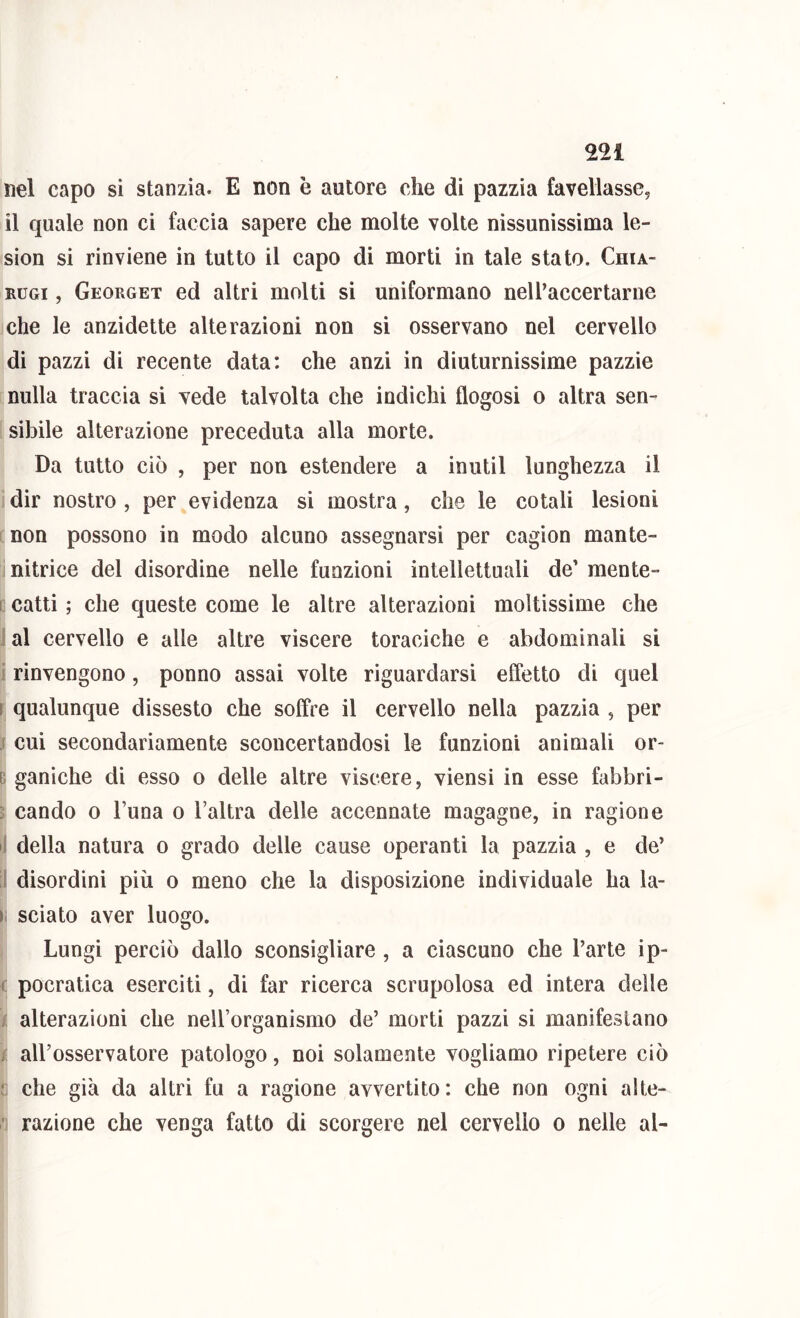 nel capo si stanzia. E non è autore che di pazzia favellasse, il quale non ci faccia sapere che molte volte nissunissima le- sion si rinviene in tutto il capo di morti in tale stato. Chia- RUGi, Georget ed altri molti si uniformano nell’accertarne che le anzidette alterazioni non si osservano nel cervello di pazzi di recente data: che anzi in diuturnissime pazzie nulla traccia si vede talvolta che indichi flogosi o altra sen- sibile alterazione preceduta alla morte. Da tutto ciò , per non estendere a inutil lunghezza il dir nostro , per evidenza si mostra, che le cotali lesioni non possono in modo alcuno assegnarsi per cagion mante- nitrice del disordine nelle funzioni intellettuali de’ mente- I catti ; che queste come le altre alterazioni moltissime che : al cervello e alle altre viscere toraciche e abdominali si i rinvengono, ponno assai volte riguardarsi effetto di quel ì qualunque dissesto che soffre il cervello nella pazzia , per j cui secondariamente sconcertandosi le funzioni animali or- c ganìche di esso o delle altre viscere, viensi in esse fabbri- j cando o l’una o l’altra delle accennate magagne, in ragione 1 della natura o grado delle cause operanti la pazzia , e de’ J disordini più o meno che la disposizione individuale ha la- I sciato aver luogo. Lungi perciò dallo sconsigliare , a ciascuno che l’arte ip- c pocratica eserciti, di far ricerca scrupolosa ed intera delle ; alterazioni che nell’organismo de’ morti pazzi si manifestano j aU’osservatore patologo, noi solamente vogliamo ripetere ciò ji che già da altri fu a ragione avvertito: che non ogni alte- ■ razione che venga fatto di scorgere nel cervello o nelle al-
