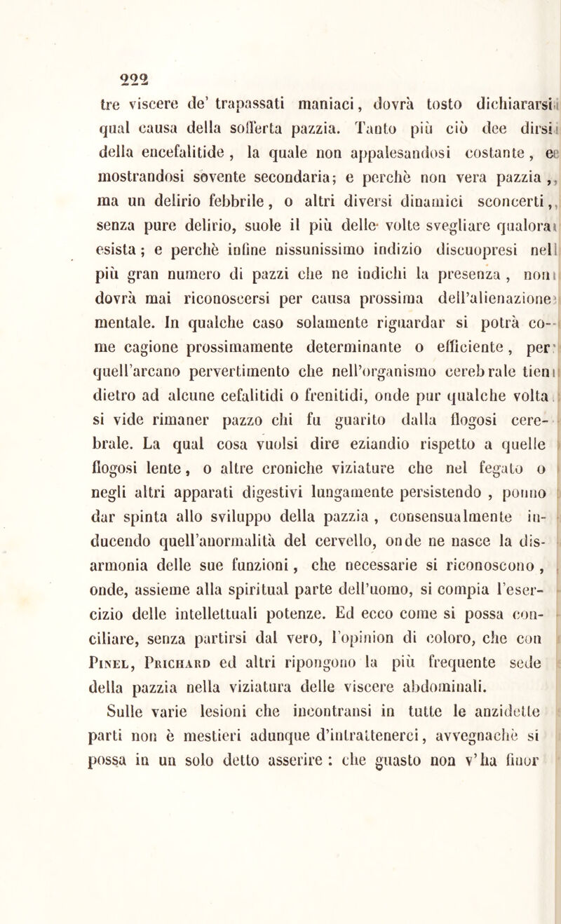 QQ2 tre viscere de’ trapassati maniaci, dovrà tosto dichiararsi.i qual causa della soilerta pazzia. Tanto più ciò dee dirsii delia encefalitide , la quale non appalesandosi costante, ee mostrandosi sovente secondaria; e perchè non vera pazzia ,, ma un delirio febbrile, o altri diversi dinamici sconcerti,,, senza pure delirio, suole il più delle* volte svegliare qualora» esista; e perchè infine nissunissimo indizio discuopresi nell, più gran numero di pazzi che ne indichi la presenza, noni dovrà mai riconoscersi per causa prossima deiralienazione^ mentale. In qualche caso solamente riguardar si potrà co-- me cagione prossimamente determinante o efficiente, per’ quell’arcano pervertimento che nell’organismo cerebrale tieniì dietro ad alcune cefalitidi o frenitidi, onde pur qualche volta ^ si vide rimaner pazzo chi fu guarito dalla flogosi cere- brale. La qual cosa vuoisi dire eziandio rispetto a quelle fiogosi lente, o altre croniche viziature che nel fegato o negli altri apparati digestivi lungamente persistendo , pomio dar spinta allo sviluppo della pazzia , consensualmente in- ducendo queU’anormalità del cervello, onde ne nasce la dis- armonia delle sue funzioni, che necessarie si riconoscono , , onde, assieme alla spiritual parte dell’uomo, si compia l’eser- cizio delle intellettuali potenze. Ed ecco come si possa con- ciliare, senza partirsi dal vero, l’opinion di coloro, che con PiNEL, Prichard ed altri ripongono la più frequente sede della pazzia nella viziatura delle viscere abdominali. Sulle varie lesioni che incontransi in tutte le anzidetto parti non è mestieri adunque d’intrattenerci, avvegnaché si possa in un solo detto asserire: che guasto non v’ha finor