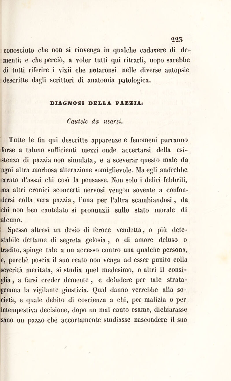 conosciuto che non si rinvenga in qualche cadavere di dC” menti; e che perciò, a voler tutti qui ritrarli, uopo sarebbe di tutti riferire i vizii che notaronsi nelle diverse autopsìe descritte dagli scrittori di anatomia patologica. PIAGNOSI DELLA PAZZIA. Cautele da usarsi. Tutte le fin qui descritte apparenze e fenomeni parranno forse a taluno sufficienti mezzi onde accertarsi della esi- stenza di pazzia non simulata, e a sceverar questo male da ogni altra morbosa alterazione somiglievole. Ma egli andrebbe errato d’assai chi così la pensasse. Non solo i deliri febbrili, ma altri cronici sconcerti nervosi vengon sovente a confon- idersi colla vera pazzia, l’una per l’altra scambiandosi, da ichi non ben cautelato si pronunzii sullo stato morale di alcuno. Spesso altresì un desio di feroce vendetta, o più dete- stabile dettame di segreta gelosia, o di amore deluso o tradito, spinge tale a un accesso contro una qualche persona, e, perchè poscia il suo reato non venga ad esser punito colla severità meritata, si studia quel medesimo, o altri il consi- glia , a farsi creder demente , e deludere per tale strata- gemma la vigilante giustizia. Qual danno verrebbe alla so- cietà, e quale debito di coscienza a chi, per malizia o per intempestiva decisione, dopo un mal cauto esame, dichiarasse sano un pazzo che accortamente studiasse nascondere il suo