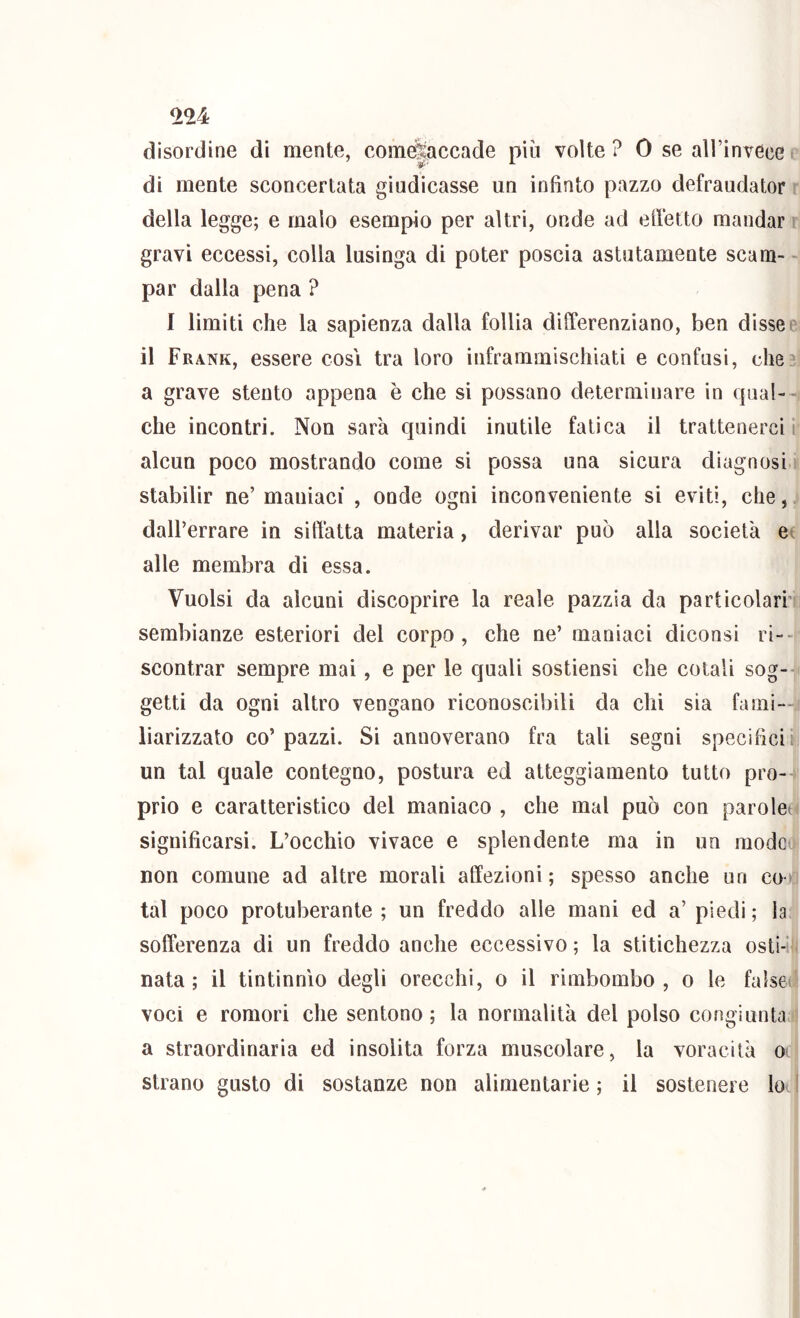 ^24 disordine di mente, come|accade più volte? 0 se airinvece di mente sconcertata giudicasse un infinto pazzo defraudator della legge; e malo esempio per altri, onde ad efietto mandar > gravi eccessi, colla lusinga di poter poscia astutamente scam- - par dalla pena ? I limiti che la sapienza dalla follia differenziano, ben disse il Frank, essere cosi tra loro inframmischiati e confusi, che a grave stento appena è che si possano determinare in qual- che incontri. Non sarà quindi inutile fatica il trattenerci* alcun poco mostrando come si possa una sicura diagnosi stabilir ne’ maniaci , onde ogni inconveniente si eviti, che, dall’errare in sitTatta materia, derivar può alla società e alle membra di essa. Vuoisi da alcuni discoprire la reale pazzia da particolari’' sembianze esteriori del corpo, che ne’ maniaci diconsi ri-- scontrar sempre mai, e per le quali sostiensi che cotali sog- getti da ogni altro vengano riconoscibili da chi sia fami- liarizzato co’pazzi. Si annoverano fra tali segni specifici un tal quale contegno, postura ed atteggiamento tutto pro- prio e caratteristico del maniaco , che mal può con parolei significarsi. L’occhio vivace e splendente ma in un mode non comune ad altre morali affezioni ; spesso anche un co tal poco protuberante ; un freddo alle mani ed a’ piedi ; la sofferenza di un freddo anche eccessivo ; la stitichezza osti-* nata; il tintinnìo degli orecchi, o il rimbombo, o le false voci e romori che sentono ; la normalità del polso congiunta a straordinaria ed insolita forza muscolare, la voracità o strano gusto di sostanze non alimentarie ; il sostenere loi