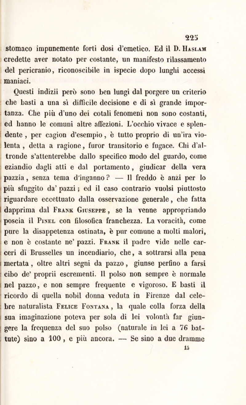 credette aver notato per costante, un manifesto rilassamento del pericranio, riconoscibile in ispecie dopo lunghi accessi maniaci. Questi indizii però sono ben lungi dal porgere un criterio che basti a una sì difficile decisione e di sì grande impor- tanza. Che più d’uno dei cotali fenomeni non sono costanti, ed hanno le comuni altre affezioni. L’occhio vivace e splen- [ dente , per cagion d’esempio, è tutto proprio di un’ira vio- lenta , detta a ragione, furor transitorio e fugace. Chi d’al- tronde s’attenterebbe dallo specifico modo del guardo, come eziandio dagli atti e dal portamento, giudicar della vera pazzia, senza tema dinganno ? — Il freddo è anzi per lo ( più sfuggito da’ pazzi ; ed il caso contrario vuoisi piuttosto riguardare eccettuato dalla osservazione generale, che fatta l dapprima dal Frank Giuseppe , se la venne appropriando ' poscia il PiNEL con filosofica franchezza. La voracità, come < pure la disappetenza ostinata, è pur comune a molti malori, ; e non è costante ne’ pazzi. Frank il padre vide nelle car- I ceri di Brusselles un incendiario, che, a sottrarsi alla pena 1 merlata, oltre altri segni da pazzo, giunse perfino a farsi v' cibo de’ proprii escrementi. Il polso non sempre è normale t nel pazzo, e non sempre frequente e vigoroso. E basti il * ricordo di quella nobil donna veduta in Firenze dal cele- : bre naturalista Felice Fontana , la quale colla forza della i sua imaginazione poteva per sola di lei volontà far giun- < gere la frequenza del suo polso (naturale in lei a 76 bat- ] tute) sino a 100, e più ancora. — Se sino a due dramme 15