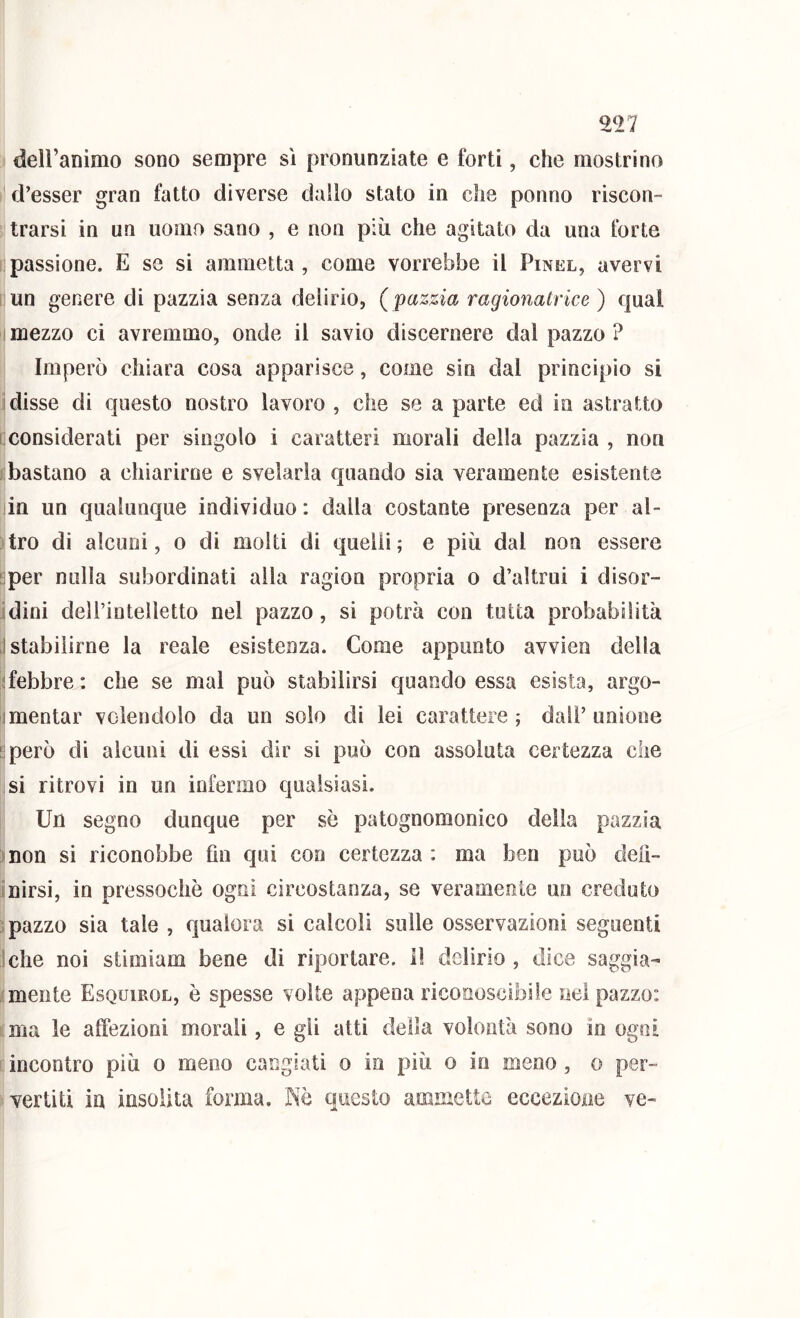 deiranimo sono sempre sì pronunziate e forti, che mostrino d’esser gran fatto diverse dallo stato in che ponno riscon- trarsi in un uomo sano , e non più che agitato da una forte passione. E se si ammetta, come vorrebbe il Pinel, avervi un genere di pazzia senza delirio, (pazzia ragionatrice) qual mezzo ci avremmo, onde il savio discernere dal pazzo ? Imperò chiara cosa apparisce, come sin dal principio si Idisse di questo nostro lavoro , che se a parte ed in astratto I considerati per singolo i caratteri morali della pazzia , non bastano a chiarirne e svelarla quando sia veramente esistente iin un qualunque individuo : dalla costante presenza per al- tro di alcuni, o di molti di quelli ; e più dal non essere i;per nulla subordinati alla ragion propria o d’altrui i disor- dini dell’intelletto nel pazzo, si potrà con tutta probabilità ,! stabilirne la reale esistenza. Come appunto avvien della {febbre : che se mal può stabilirsi quando essa esista, argo- imentar volendolo da un solo di lei carattere; dall’unione ^però di alcuni di essi dir si può con assoluta certezza die si ritrovi in un infermo qualsiasi. Un segno dunque per se patognomonico della pazzia non si riconobbe fin qui con certezza : ma ben può deiì- inirsi, in pressoché ogni circostanza, se veramente un creduto pazzo sia tale , qualora si calcoli sulle osservazioni seguenti ielle noi stimiam bene di riportare. Il delirio , dice saggia- mente Esquirol, è spesse volte appena riconoscibile nel pazzo: ma le affezioni morali, e gli atti della volontà sono io ogni incontro più o meno cangiati o in più o io meno, o per- vertiti in insolita forma. Nè questo ammette eccezione ve-