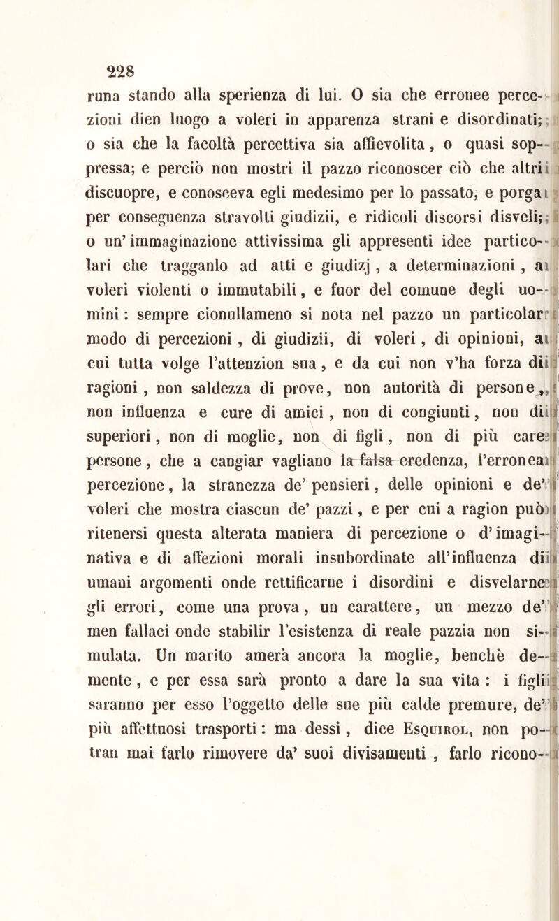 ^28 - é ì runa stando alla sperienza di lui. 0 sìa che erronee perce- zioni dien luogo a voleri in apparenza strani e disordinati; ; rt o sia che la facoltà percettiva sia affievolita, o quasi sop--1 pressa; e perciò non mostri il pazzo riconoscer ciò che altriii3 discuopre, e conosceva egli medesimo per lo passato, e porgai per conseguenza stravolti gìudizii, e ridicoli discorsi disveli;; 0 un’ immaginazione attivissima gli appresentì idee partico--!^ lari che tragganlo ad atti e giudizj , a determinazioni, ai i voleri violenti 0 immutabili, e fuor del comune degli uo—ii mini : sempre cionullameno si nota nel pazzo un particolarr modo dì percezioni, di giudizii, di voleri, di opinioni, aif cui tutta volge l’attenzion sua, e da cui non v’ha forza diìì ragioni, non saldezza di prove, non autorità di persone^, non influenza e cure di amici, non di congiunti, non dii superiori, non di moglie, non di figli, non di più carej persone, che a cangiar vagliano larfalsct fjredenza, l’erroneai percezione, la stranezza de’ pensieri, delle opinioni e de’!*! voleri che mostra ciascun de’ pazzi, e per cui a ragion può) ritenersi questa alterata maniera di percezione 0 d’imagi- nativa e di affezioni morali insubordinate all’influenza dii umani argomenti onde rettificarne i disordini e disvelarnesl gli errori, come una prova, un carattere, un mezzo de’i'^! men fallaci onde stabilir resistenza di reale pazzia non sì- ! mulata. Un marito amerà ancora la moglie, benché de— mente, e per essa sarà pronto a dare la sua vita : i figlii; saranno per esso l’oggetto delle sue più calde premure, de’) più affettuosi trasporti : ma dessi, dice Esquirol, non po-4 tran mai farlo rimovere da* suoi divisameuti , farlo ricono-