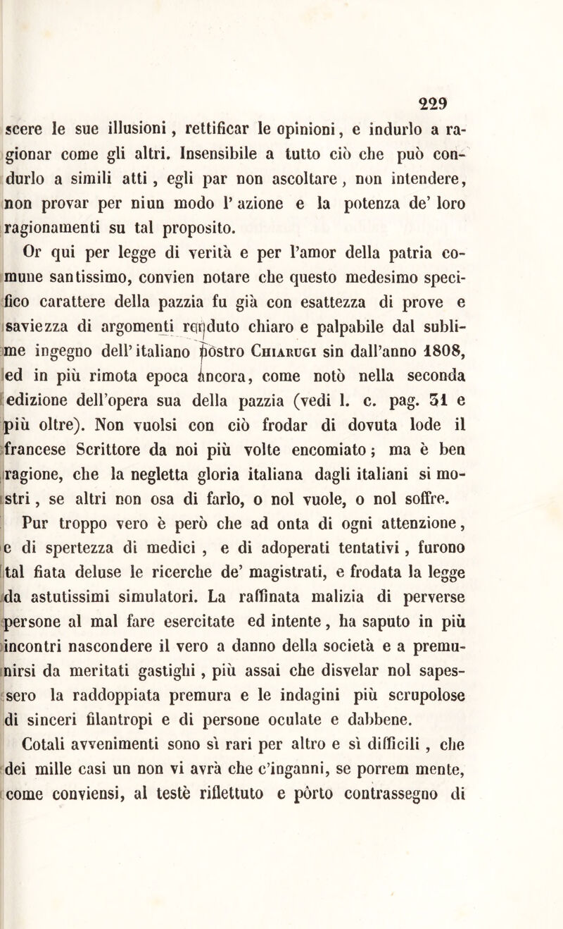 scere le sue illusioni, rettificar le opinioni, e indurlo a ra- gionar come gli altri. Insensibile a tutto ciò che può con- durlo a simili atti, egli par non ascoltare, non intendere, non provar per ni un modo T azione e la potenza de’ loro ragionamenti su tal proposito. Or qui per legge di verità e per l’amor della patria co- mune santissimo, convien notare che questo medesimo speci- fico carattere della pazzia fu già con esattezza di prove e 1 savie zza di argomen ti reirjduto chiaro e palpabile dal subli- me ingegno dell’ italiano fiòstro Chiarugi sin dall’anno 1808, led in più rimota epoca ancora, come notò nella seconda “edizione dell’opera sua della pazzia (vedi 1. c. pag. 51 e ipiù oltre). Non vuoisi con ciò frodar di dovuta lode il francese Scrittore da noi più volte encomiato ; ma è ben Sragione, che la negletta gloria italiana dagli italiani si mo- ilstri, se altri non osa di farlo, o noi vuole, o noi soffre. Pur troppo vero è però che ad onta di ogni attenzione, e di spertezza dì medici , e di adoperati tentativi, furono [ital fiata deluse le ricerche de’ magistrati, e frodata la legge da astutissimi simulatori. La raffinata malizia di perverse .persone al mal fare esercitate ed intente, ha saputo in più incontri nascondere il vero a danno della società e a premu- inirsi da meritati gaslighi, più assai che disvelar noi sapes- isero la raddoppiata premura e le indagini più scrupolose idi sinceri filantropi e di persone oculate e dabbene. Cotali avvenimenti sono si rari per altro e sì difficili , che dei mille casi un non vi avrà che c’inganni, se porrem mente, come conviensi, al testé riflettuto e pòrto contrassegno di