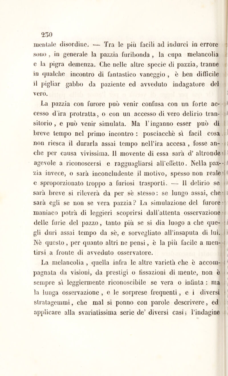 mentale disordine. •— Tra le più facili ad indurci in errore • sono , in generale la pazzia furibonda , la cupa melancolia e la pigra demenza. Che nelle altre specie di pazzia, tranne in (jualche incontro di fantastico vaneggio , è ben difficile il pigliar gabbo da paziente ed avveduto indagatore del vero. ^ La pazzia con furore può venir confusa con un forte ac- • ® cesso d’ira protratta, o con un accesso di vero delirio tran- sitorio, e può venir simulata. Ma l’inganno esser può di breve tempo nel primo incontro : posciacchò sì facil cosa ^ non riesca il durarla assai tempo nell’ira accesa, fosse an- 11 che per causa vivissima. Il movente di essa sarà d’ altronde‘i i agevole a riconoscersi e ragguagliarsi ali'effetto. Nella paz“-i^ zia invece, o sarà inconcludente il motivo, spesso non realeHc c sproporzionato troppo a furiosi trasporti. — Il delirio se li sarà breve si rileverà da per se stesso: se lungo assai, chcii sarà egli se non se vera pazzia? La simulazione del furore* maniaco potrà di leggieri scoprirsi dall’attenta osservazione ; delle furie del pazzo, tanto più se si dia luogo a che que- 'ii gii duri assai tempo da se, e sorvegliato all’insaputa di lui. ilt Nò questo, per quanto altri ne pensi, è la più facile a men- i tirsi a fronte di avveduto osservatore. J La melancolia , quella infra le altre varietà che ò accom- ( J pugnata da visioni, da prestigi o fissazioni di mente, non è i s sempre sì leggiermente riconoscibile se vera o infinta : ma i la lunga osservazione , e le sorprese frequenti, e i diversi i J stratagemmi, che mal si ponno con parole descrivere, ed i applicare alla svariatissima serie de’ diversi casi 5 l’indagine 11