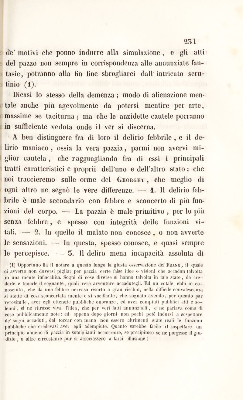 de’ motivi die ponno indurre alla simulazione , e gli atti del pazzo non sempre in corrispondenza alle annunziate fan- tasie, potranno alla fin fine sbrogliarci dall’intricato scru- tinio (1). Dicasi lo stesso della demenza ; modo di alienazione men- tale anche più agevolmente da potersi mentire per arte, massime se taciturna ; ma che le anzidette cautele porranno in sufficiente veduta onde il ver si discerna. A ben distinguere fra di loro il delirio febbrile , e il de- lirio maniaco , ossia la vera pazzia, parmi non avervi mi- glior cautela, che ragguagliando fra di essi i principali tratti caratteristici e proprii dell’uno e dell’altro stato ; che noi traccieremo sulle orme del Georget , che meglio di ogni altro ne segnò le vere dillbrenze. — 1. Il delirio feb- brile è male secondario con febbre e sconcerto di più fun- zioni del corpo. — La pazzia è male primitivo , per lo più senza febbre, e spesso con integrità delle funzioni vi- tali. — 2. In quello il malato non conosce , o non avverte le sensazioni. — In questa, spesso conosce, e quasi sempre le percepisce. — 5. 11 deliro mena incapacità assoluta di (1) Opportuno fia il notare a questo luogo la giusta osservazione del Frankil quale ci avverte non doversi pigliar per pazzia certe false idee o visioni che accadon talvolta in una mente infiacchita. Sogni di cose diverse si hanno talvolta in tale stato, da cre- derle e tenerle il sognante, quali vere avventure accadutegli. Ed un colale ebbi io co- nosciuto ^ che da una febbre nervosa risorto a gran rischio, nella difficile convalescenza si stette di così sconcertata mente e sì vacillante, che sognato avendo, per quanto par verosimile, aver egli ottenute pubbliche onoranze, ed aver compiuti pubblici alti e so- lenni , sì ne ritrasse viva l’idea, che per veri fatti annunziolli, e ne parlava come di cose pubblicamente note: ed appena dopo giorni non pochi potè indursi a sospellare de’ sogni accaduti, dal toccar con mano non essere altrimenti state reali le funzioni pubbliche che credevasi aver egli adempiute. Quanto sarebbe facile il sospettare un principio almeno di pazzia in somiglianti occorrenze, se precipitoso se ne porgesse il giu- dizio , 0 altre circostanze pur si associassero a farci illusione !