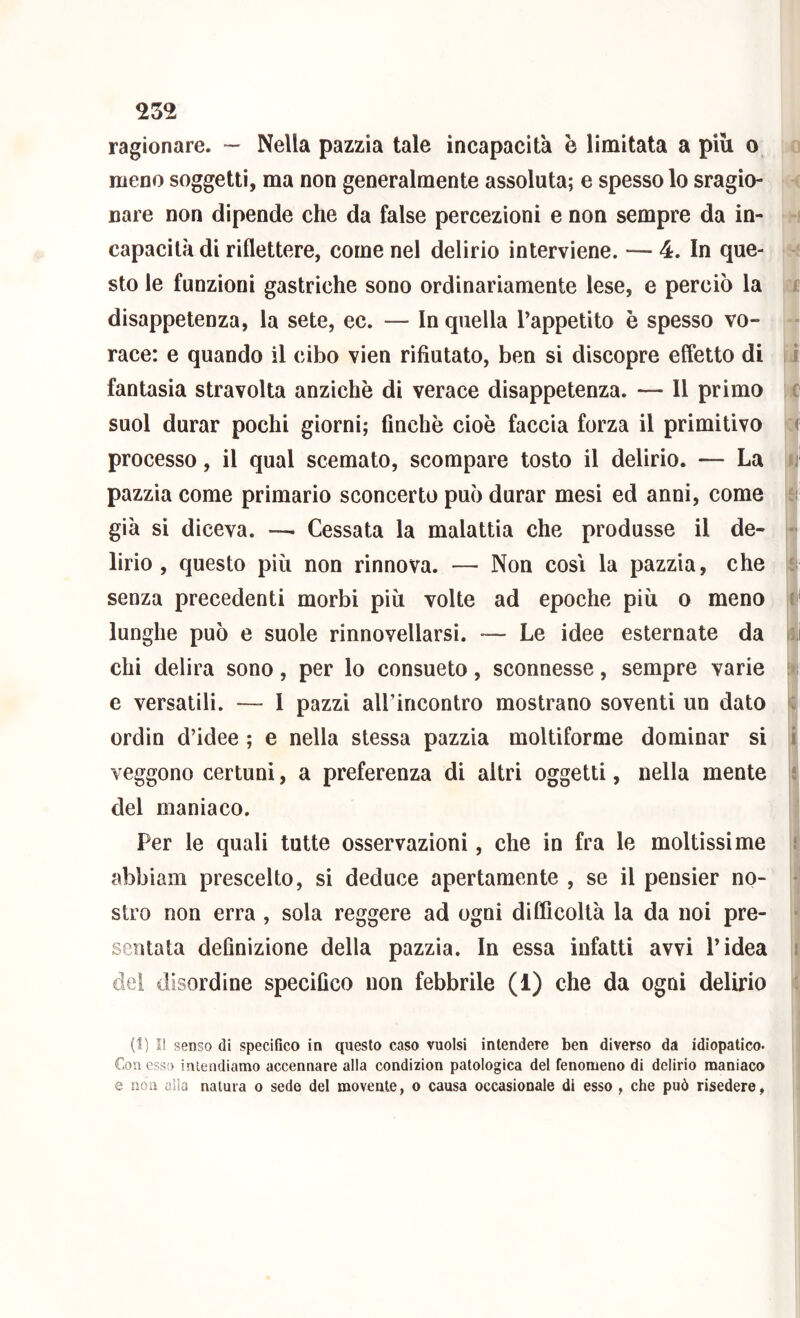 ragionare. — Nella pazzia tale incapacità è limitata a piu o meno soggetti, ma non generalmente assoluta; e spesso lo sragio- nare non dipende che da false percezioni e non sempre da in- capacità di riflettere, come nel delirio interviene. — 4. In que- sto le funzioni gastriche sono ordinariamente lese, e perciò la disappetenza, la sete, ec. — In quella Tappetito è spesso vo- race: e quando il cibo vien rifiutato, ben si discopre effetto di fantasia stravolta anziché di verace disappetenza. — Il primo suol durar pochi giorni; finche cioè faccia forza il primitivo processo, il qual scemato, scompare tosto il delirio. — La pazzia come primario sconcerto può durar mesi ed anni, come già si diceva. —. Cessata la malattia che produsse il de- lirio , questo più non rinnova. — Non così la pazzia, che senza precedenti morbi più volte ad epoche più o meno lunghe può e suole rinnovellarsi. — Le idee esternate da chi delira sono, per lo consueto, sconnesse, sempre varie e versatili. — 1 pazzi airincontro mostrano soventi un dato ordin d’idee ; e nella stessa pazzia moltiforme dominar si veggono certuni, a preferenza di altri oggetti, nella mente del maniaco. Per le quali tutte osservazioni, che in fra le moltissime abbiali! prescelto, si deduce apertamente , se il pensier no- stro non erra , sola reggere ad ogni difficoltà la da noi pre- sentata definizione della pazzia. In essa infatti avvi l’idea del disordine specifico non febbrile (1) che da ogni delirio 0 < « fi' li ìi il (1) I! senso di specifico in questo caso vuoisi intendere ben diverso da idiopatico. Con esso intendiamo accennare alla condizion patologica del fenomeno di delirio maniaco e non alla natura o sede del movente, o causa occasionale di esso , che può risedere,