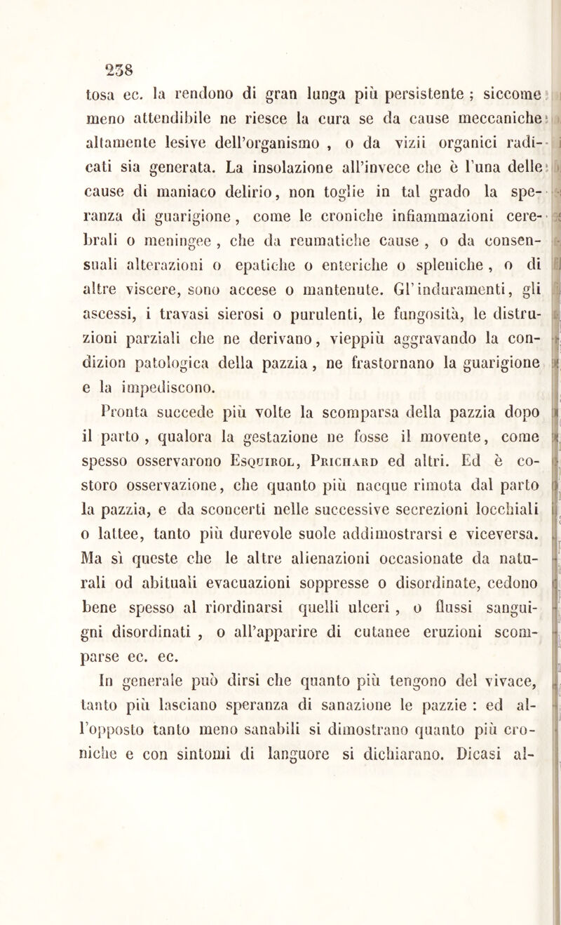 tosa ec. la rendono di gran lunga più persistente; siccome; meno attendibile ne riesce la cura se da cause meccaniche ì altamente lesive dell’organismo , o da vizii organici radi-- cati sia generata. La insolazione all’invece che è Luna delleì cause di maniaco delirio, non toglie in tal grado la spe- ranza di guarigione, come le croniche infiammazioni cere-- brali 0 meningee , che da reumatiche cause , o da consen- suali alterazioni o epatiche o enteriche o spleniche , o di altre viscere, sono accese o mantenute. Gl’induramenti, gli ascessi, i travasi sierosi o purulenti, le fungosità, le distru- zioni parziali che ne derivano, vieppiù aggravando la con- dizion patologica della pazzia, ne frastornano la guarigione e la impediscono. Pronta succede più volte la scomparsa della pazzia dopo il parto , qualora la gestazione ne fosse il movente, come spesso osservarono Esquirol, Prichard ed altri. Ed è co- storo osservazione, che quanto più nacque rimota dal parto la pazzia, e da sconcerti nelle successive secrezioni locchiali 0 lattee, tanto più durevole suole addimostrarsi e viceversa. Ma sì queste che le altre alienazioni occasionate da natu- rali od abituali evacuazioni soppresse o disordinate, cedono bene spesso al riordinarsi quelli ulceri , o flussi sangui- gni disordinati , o all’ajaparire di cutanee eruzioni scom- parse ec. ec. In generale può dirsi che quanto più tengono del vivace, tanto più lasciano speranza di sanazione le pazzie : ed al- l’opposto tanto meno sanabili si dimostrano quanto più cro- niche e con sintomi di languore si dichiarano. Dicasi al-