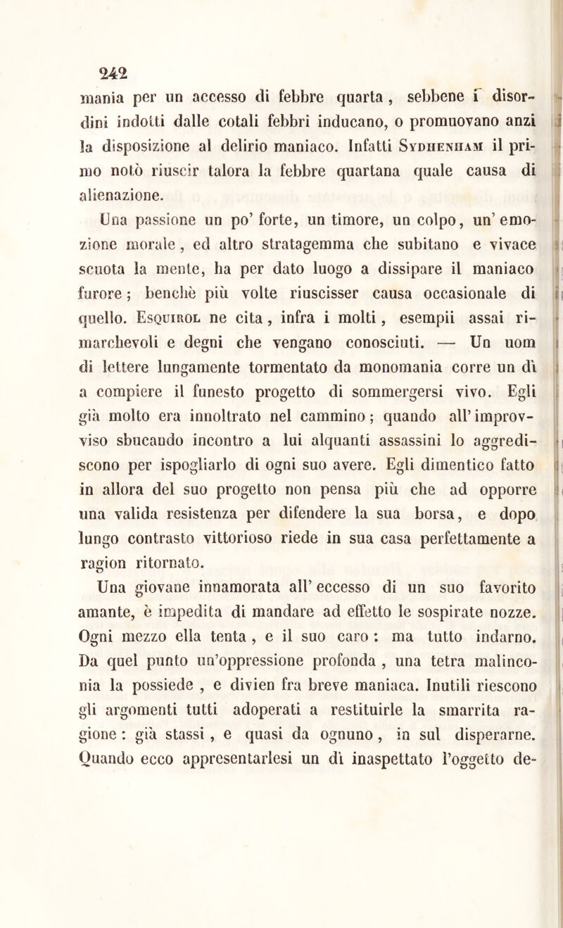 mania per un accesso di febbre quarta , sebbene f disor- dini indotti dalle cotali febbri inducano, o promuovano anzi la disposizione al delirio maniaco. Infatti Sydhenham il pri- mo notò riuscir talora la febbre quartana quale causa di alienazione. Una passione un po’forte, untimore, un colpo, un’emo- zione morale, ed altro stratagemma che subitane e vivace scuota la mente, ha per dato luogo a dissipare il maniaco furore ; benché più volte riuscisser causa occasionale di quello. Esquirol ne cita, infra i molti, esempii assai ri- marchevoli e degni che vengano conosciuti. — Un uom di lettere lungamente tormentato da monomania corre un di a compiere il funesto progetto di sommergersi vivo. Egli già molto era innoltrato nel cammino ; quando all’ improv- viso sbucando incontro a lui alquanti assassini lo aggredi- scono per ispogliarlo di ogni suo avere. Egli dimentico fatto in allora del suo progetto non pensa più che ad opporre una valida resistenza per difendere la sua borsa, e dopo lungo contrasto vittorioso riede in sua casa perfettamente a ragion ritornato. Una giovane innamorata all’ eccesso di un suo favorito amante, è impedita di mandare ad effetto le sospirate nozze. Ogni mezzo ella tenta , e il suo caro ; ma tutto indarno. Da quel punto un’oppressione profonda , una tetra malinco- nia la possiede , e divien fra breve maniaca. Inutili riescono gli argomenti tutti adoperati a restituirle la smarrita ra- gione : già slassi , e quasi da ognuno, in sul disperarne. Quando ecco appresentarlesi un dì inaspettato l’oggetto de-