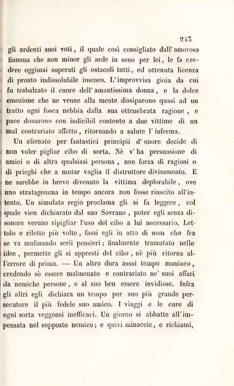 ^43 gli ardenti suoi voti, il quale così consigliato dall’ amorosa fiamma che non minor gli arde in seno per lei, le fa cre- dere oggimai superati gli ostacoli tutti, ed ottenuta licenza di pronto indissolubile imeneo. L’improvvisa gioia da cui fu trabalzato il cuore dell’ amantissima donna, e la dolce [; emozione che ne venne alla mente dissiparono quasi ad un Il tratto ogni fosca nebbia dalla sua ottenebrata ragione , e (j pace donarono con indicibil contento a due vittime di un K mal contrariato affetto, ritornando a salute l’inferma. Un alienato per fantastici principii d’onore decide di i| non voler pigliar cibo di sorta. Nè v’ ha persuasione di li amici 0 di altra qualsiasi persona , non forza di ragioni o I di prieghi che a mutar vaglia il distruttore divisamento. E ij ne sarebbe in breve divenuto la vittima deplorabile, ove ^ uno stratagemma in tempo ancora non fosse riuscito all’in- \ tento. Un simulato regio proclama gli si fa leggere , col I quale vien dichiarato dal suo Sovrano , poter egli senza di- 1 sonore veruno ripigliar l’uso del cibo a lui necessario. Let- : lolo e riletto più volte , fassi egli in atto di uom che fra I se va mulinando serii pensieri ; finalmente tramutato nelle idee , permette gli si appresti del cibo , nè più ritorna al- l’errore di prima. — Un altro dura assai tempo maniaco, j credendo sè essere malmenato e contrariato ne’ suoi affari I da nemiche persone, e al suo ben essere invidiose. Infra j gli altri egli dichiara un tempo per suo più grande per- secutore il più fedele suo amico. I viaggi e le cure di ogni sorta veggonsi inefficaci. Un giorno si abbatte all’im- pensata nel supposto nemico ; e quivi minaccie, e richiami,