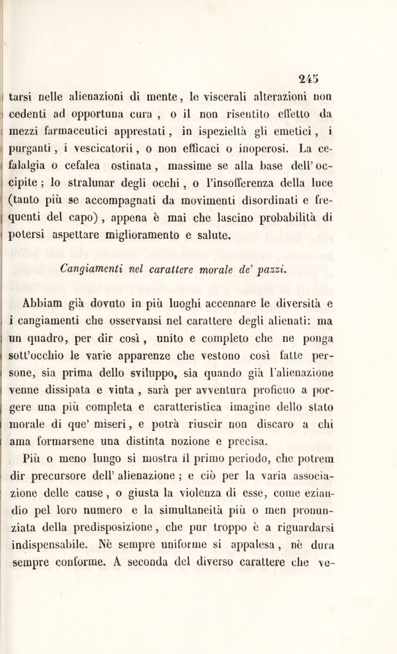 24!j I tarsi nelle alienazioni di mente, le viscerali alterazioni non 1 cedenti ad opportuna cura , o il non risentito effetto da mezzi farmaceutici apprestati, in ispezieltà gli emetici, i purganti, i vescicatorii, o non efficaci o inoperosi. La ce- : falalgia o cefalea ostinata , massime se alla base dell’ oc- I cipite ; lo stralunar degli occhi, o l’insofferenza della luce (tanto più se accompagnati da movimenti disordinati e fre- [ quenti del capo) , appena è mai che lascino probabilità di ( potersi aspettare miglioramento e salute. Cangiamenti nel carattere morale de' pazzi, Abbiam già dovuto in più luoghi accennare le diversità e j i cangiamenti che osservansi nel carattere degli alienati: ma j un quadro, per dir così, unito e completo che ne ponga ! sott’occhio le varie apparenze che vestono così fatte per- t sone, sia prima dello sviluppo, sia quando già Talienazìone ^ venne dissipata e vinta , sarà per avventura profìcuo a por- I gere una più completa e caratteristica imagine dello stato I morale di que’ miseri, e potrà riuscir non discaro a chi I ama formarsene una distinta nozione e precisa. Più 0 meno lungo si mostra il primo periodo, che potrem I dir precursore dell’ alienazione ; e ciò per la varia associa- ' zione delle cause, o giusta la violenza di esse, come ezian- dio pel loro numero e la simultaneità più o men pronun- ziata della predisposizione, che pur troppo è a riguardarsi indispensabile. Nè sempre uniforme si appalesa, nè dura sempre conforme. A seconda del diverso carattere che ve-
