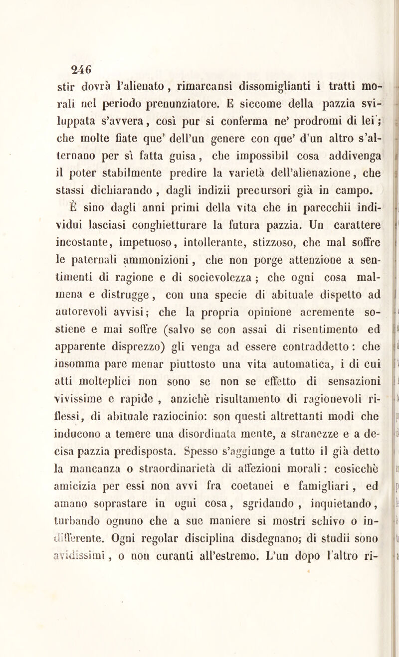 stir dovrà ralienato, rimarcansi dissomiglianti i tratti mo- rali nel periodo prenunziatore. E siccome della pazzia svi- luppata s’avvera, così pur si conferma ne’ prodromi di lei’; che molte fiate que’ dell’un genere con que’ d’un altro s’al- ternano per sì fatta guisa, che impossibil cosa addivenga il poter stabilmente predire la varietà dell’alienazione, che stassi dichiarando , dagli indizi! precursori già in campo. È sino dagli anni primi della vita che in parecchi! indi- vidui lasciasi conghietturare la futura pazzia. Un carattere incostante, impetuoso, intollerante, stizzoso, che mal soffre le paternali ammonizioni, che non porge attenzione a sen- timenti di ragione e di socievolezza ; che ogni cosa mal- mena e distrugge, con una specie di abituale dispetto ad autorevoli avvisi; che la propria opinione acremente so- stiene e mai soffre (salvo se con assai di risentimento ed apparente disprezzo) gli venga ad essere contraddetto : che insomma pare menar piuttosto una vita automatica, i di cui atti molteplici non sono se non se effetto di sensazioni vivissime e rapide , anziché risultamento di ragionevoli ri- flessi, di abituale raziocinio: son questi altrettanti modi che inducono a temere una disordinala mente, a stranezze e a de- cisa pazzia predisposta. Spesso s’aggiunge a lutto il già detto la mancanza o straordinarietà di aflezioni morali : cosicché amicizia per essi non avvi fra coetanei e famigliar!, ed amano soprastare in ogni cosa, sgridando, inquietando, turbando ognuno che a sue maniere si mostri schivo o in- diflérente. Ogni regolar disciplina disdegnano; di studi! sono avidissimi, o non curanti aU’estremo. L’un dopo l’altro ri- ■H •i i h 11 p I, \ 11