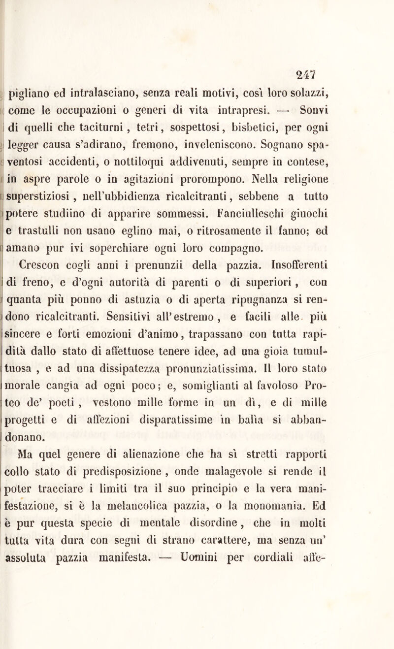 pigliano ed intralasciano, senza reali motivi, cosi loro solazzi, come le occupazioni o generi di vita intrapresi. — Sonvi di quelli che taciturni, tetri, sospettosi, bisbetici, per ogni legger causa s’adirano, fremono, inveleniscono. Sognano spa- ventosi accidenti, o nottiloqui addivenuti, sempre in contese, i in aspre parole o in agitazioni prorompono. Nella religione !i superstiziosi, nell’ubbidienza ricalcitranti, sebbene a tutto I potere studiino di apparire sommessi. Fanciulleschi giuochi e trastulli non usano eglino mai, o ritrosamente il fanno; ed damano pur ivi soperchiare ogni loro compagno. Crescon cogli anni i prenunzii della pazzia. Insofferenti idi freno, e d’ogni autorità di parenti o di superiori, con ! quanta più ponno di astuzia o di aperta ripugnanza si ren- idono ricalcitranti. Sensitivi all’estremo, e facili alle, più isincere e forti emozioni d’animo, trapassano con tutta rapi- I dita dallo stato di affettuose tenere idee, ad una gioia tumuf- ijtuosa , e ad una dissipatezza pronunziatissima. 11 loro stato imorale cangia ad ogni poco; e, somiglianti al favoloso Pro- jteo de’ poeti, vestono mille forme in un di, e di mille I progetti e di affezioni disparatissime in balia si abban- I donano. Ma quel genere di alienazione che ha si stretti rapporti ! collo stato di predisposizione , onde malagevole si rende il (poter tracciare i limiti tra il suo principio e la vera mani- I festazione, si è la melancolica pazzia, o la monomania. Ed 1 è pur questa specie di mentale disordine, che in molti tutta vita dura con segni di strano carattere, ma senza un’ assoluta pazzia manifesta. — Uomini per cordiali alfe-