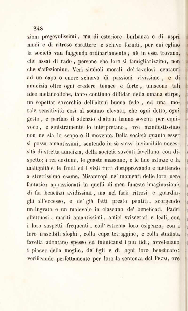 zioni pregevolissimi, ma di esteriore burbanza e di aspri ^ modi e di ritroso carattere e schivo forniti, per cui eglino ( la società van fuggendo ordinariamente ; nè in essa trovano, q che assai di rado , persone che loro si famigliarizzino, non i che s’affezionino. Veri simboli morali de’ favolosi centauri ii ad un capo o cuore schiavo di passioni vivissime , e di tiii amicizia oltre ogni credere tenace e forte , uniscono tali i|( idee melancoliche, tanto continuo diffidar della umana stirpe, un sopettar soverchio dell’altrui buona fede , ed una mo- rale sensitività cosi al sommo elevata, che ogni detto, ogni il gesto , e perfino il silenzio d’altrui hanno soventi per equi- •( VOGO, e sinistramente lo interpretano, ove manifestissimo c non ne sia lo scopo e il movente. Della società quanto esser ( si possa amantissimi, sentendo in sè stessi invincibile neces- j sita di stretta amicizia, della società soventi favellano con di- - (i spetto; i rei costumi, le guaste massime, e le fine astuzie e la f p malignità e le frodi ed i vizii tutti disapprovando e mettendo ( ' a strettissimo esame. Misantropi ne’ momenti delle loro nere i fantasie; appassionati in quelli di men funeste imaginazioni; it di far benefizii avidissimi, ma nel farli ritrosi e guardin- r( ghi aU’eccesso, e de’ già fatti presto pentiti, scorgendo ;(ip un ingrato e un malevolo in ciascuno de’ beneficati. Padri !i(, aft'ettuosi , mariti amantissimi, amici sviscerati e leali, con i loro sospetti frequenti, coll’estrema loro esigenza, con i loro irascibili sfoghi , colla cupa tetraggine, e colla studiata Hr favella adontano spesso ed inimicansi ì più fidi; avvelenano il i piacer della moglie, de’ figli e di ogni loro beneficato: ;i verificando perfettamente per loro la sentenza del Pkzzi, ove 1