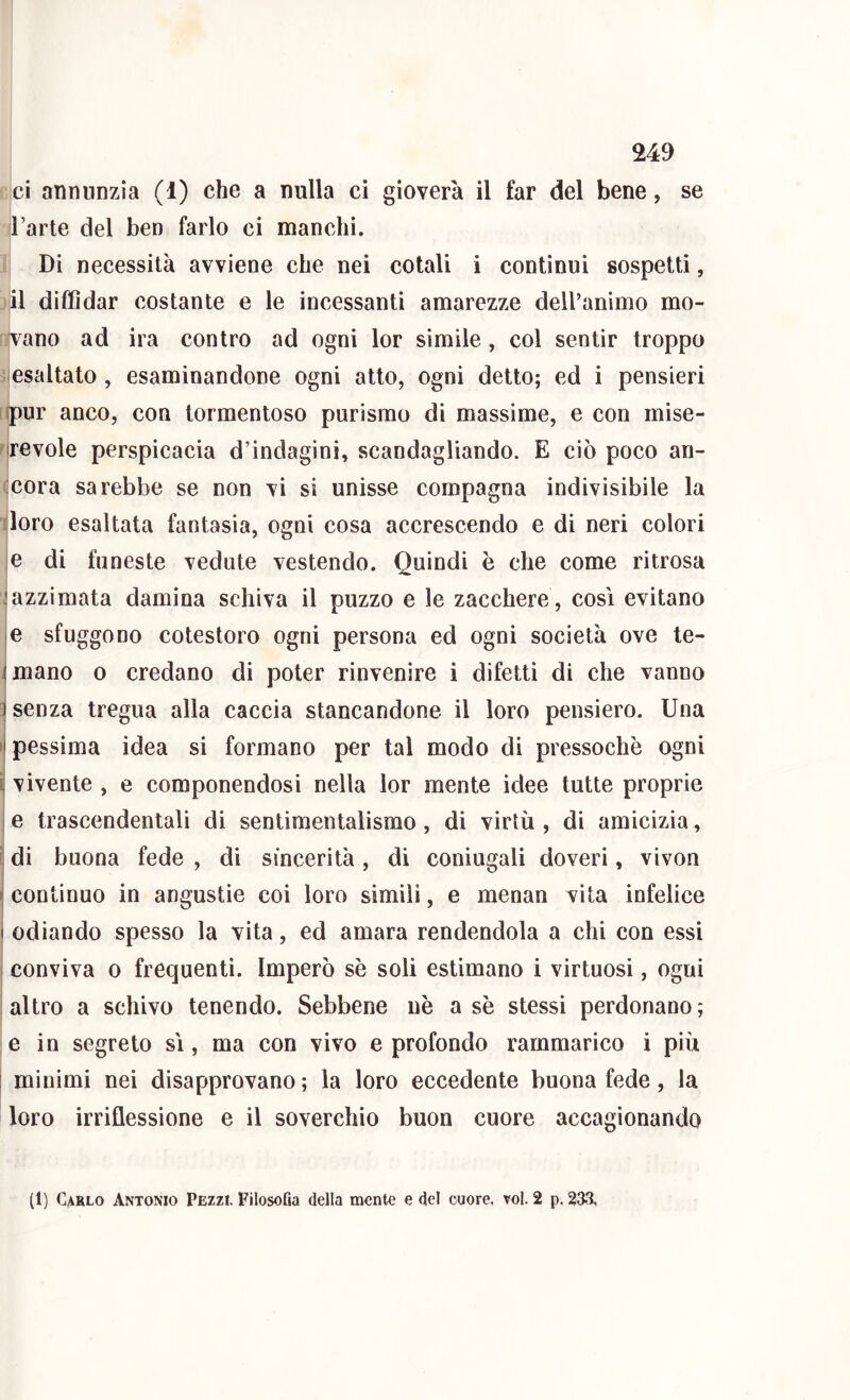 ci annunzia (1) che a nulla ci gioverà il far del bene, se l’arte del ben farlo ci manchi. Di necessità avviene che nei colali i continui sospetti, il diffidar costante e le incessanti amarezze dell’animo mo- vano ad ira contro ad ogni lor simile , col sentir troppo esaltato , esaminandone ogni atto, ogni detto; ed i pensieri ipur anco, con tormentoso purismo di massime, e con mise- irevole perspicacia d’indagini, scandagliando. E ciò poco an- cora sarebbe se non vi si unisse compagna indivisibile la loro esaltata fantasia, ogni cosa accrescendo e di neri colori e di funeste vedute vestendo. Quindi è che come ritrosa .'azzimata damina schiva il puzzo e le zacchere, così evitano e sfuggono cotestoro ogni persona ed ogni società ove te- imano o credano di poter rinvenire i difetti di che vanno 3 senza tregua alla caccia stancandone il loro pensiero. Una •i pessima idea si formano per tal modo di pressoché ogni ì vivente , e componendosi nella lor mente idee tutte proprie e trascendentali di sentimentalismo, di virtù , di amicizia, ì di buona fede , di sincerità, di coniugali doveri, vivon » continuo in angustie coi loro simili, e menan vita infelice I odiando spesso la vita, ed amara rendendola a chi con essi conviva o frequenti. Imperò sè soli estimano i virtuosi, ogni altro a schivo tenendo. Sebbene nè a sè stessi perdonano ; e in segreto sì, ma con vivo e profondo rammarico i più I minimi nei disapprovano ; la loro eccedente buona fede, la loro irriflessione e il soverchio buon cuore accagionando (1) Carlo Antonio Pezzi. FilosoGa della mente e del cuore, voi. 2 p. 233,