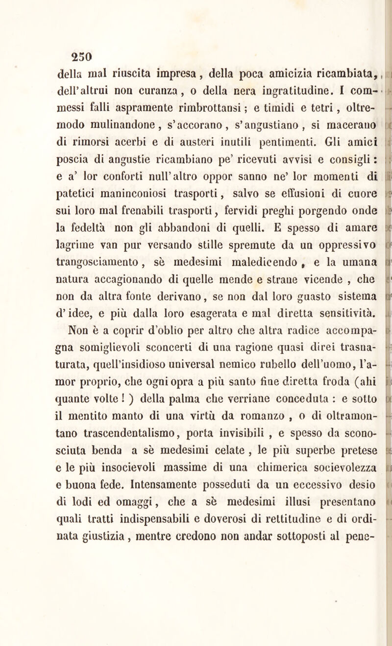 della mal riuscita impresa, della poca amicizia ricambiata,, dell’altrui non curanza, o della nera ingratitudine. I com-- messi falli aspramente rimbrottansi ; e timidi e tetri, oltre- modo mulinandone, s’accorano, s’angustiano, si macerano di rimorsi acerbi e di austeri inutili pentimenti. Gli amici poscia di angustie ricambiano pe’ ricevuti avvisi e consigli : e a’ lor conforti nuli’altro oppor sanno ne’ lor momenti di patetici maninconiosi trasporti, salvo se effusioni di cuore sui loro mal frenabili trasporti, fervidi preghi porgendo onde la fedeltà non gli abbandoni di quelli. E spesso di amare lagrime van pur versando stille spremute da un oppressivo trangosciamento, se medesimi maledicendo , e la umana natura accagionando di quelle mende e strane vicende , che non da altra fonte derivano, se non dal loro guasto sistema d’idee, e più dalla loro esagerata e mal diretta sensitività. Non è a coprir d’oblio per altro che altra radice accompa- gna somiglievoli sconcerti di una ragione quasi direi trasna- turata, queirinsidioso universal nemico rubello deH’uomo, l’a- mor proprio, che ogni opra a più santo fine diretta froda (ahi quante volte ! ) della palma che verriane conceduta : e sotto il mentito manto di una virtù da romanzo , o di oltramon- tano trascendentalismo, porta invisibili , e spesso da scono- sciuta benda a sè medesimi celate , le più superbe pretese e le più insocievoli massime di una chimerica socievolezza e buona fede. Intensamente posseduti da un eccessivo desio di lodi ed omaggi, che a sè medesimi illusi presentano quali tratti indispensabili e doverosi di rettitudine e di ordi- nata giustizia, mentre credono non andar sottoposti al pene- t'tì * y [ ,r (C h-