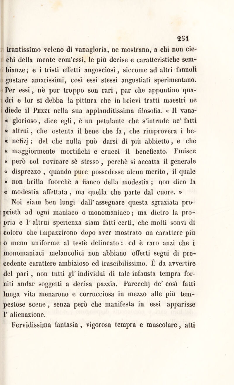 rj trantissimo veleno di vanagloria, ne mostrano, a chi non eie- ri chi della mente com’essi, le più decise e caratteristiche sem- lii bianze ; e i tristi effetti angosciosi, siccome ad altri fannoli ir gustare amarissimi, così essi stessi angustiati sperimentano. I Per essi, nè pur troppo son rari , par che appuntino qua- tdri e lor si debba la pittura che in brievi tratti maestri ne diede il Pezzi nella sua applaudìtissima filosofia. « li vana- I « glorioso, dice egli, è un petulante che s’intrude ne’ fatti J « altrui, che ostenta il bene che fa, che rimprovera i be- f « nefizj ; del che nulla può darsi di più abbietto, e che « maggiormente mortifichi e crucci il beneficato. Finisce i « però col rovinare sè stesso, perchè si accatta il generale ' « disprezzo , quando pure possedesse alcun merito, il quale « non brilla fuorché a fianco della modestia ; non dico la « modestia affettata, ma quella che parte dal cuore. » Noi siam ben lungi dall’ assegnare questa sgraziata pro- prietà ad ogni maniaco o monomaniaco ; ma dietro la pro- < pria e 1’ altrui sperienza siam fatti certi, che molti son vi di ; coloro che impazzirono dopo aver mostrato un carattere più ( 0 meno uniforme al testé delineato : ed è raro anzi che i monomaniaci melancolici non abbiano offerti segni di pre- cedente carattere ambizioso ed irascibilissimo. È da avvertire del pari, non tutti gP individui di tale infausta tempra for- niti andar soggetti a decisa pazzia. Parecchi de’ così fatti lunga vita menarono e corrucciosa in mezzo alle più tem- pestose scene, senza però che manifesta ia essi apparisse P alienazione. Fervidissima fantasia , vigorosa tempra e muscolare, atti