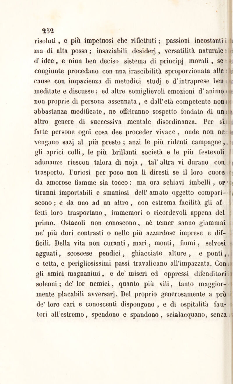 risoluti , e più impetuosi che riflettuti ; passioni incostanti i ma di alta possa ; insaziabili desiderj , versatilità naturale • d’idee, e niun ben deciso sistema di principj morali , se ì congiunte procedano con una irascibilità sproporzionata alle * cause con impazienza di metodici studj e d’intraprese beni meditate e discusse ; ed altre somiglievoli emozioni d’animo » non proprie di persona assennata, e dall’età competente noni abbastanza modiflcate, ne offriranno sospetto fondato di unii| altro genere di successiva mentale disordinanza. Per sìij fatte persone ogni cosa dee proceder vivace, onde non neo vengano sazj al più presto; anzi le più ridenti campagne,, gli aprici colli, le più brillanti società e le più festevoli | adunanze riescon talora di noja , taP altra vi durano con \ trasporto. Furiosi per poco non li diresti se il loro cuore da amorose fiamme sia tocco: ma ora schiavi imbelli, orù tiranni importabili e smaniosi dell’amato oggetto compari--i scono ; e da uno ad un altro , con estrema facilità gli af- fetti loro trasportano, immemori o ricordevoli appena del primo. Ostacoli non conoscono, nè temer sanno giammai ne’ più duri contrasti o nelle più azzardose imprese e dif- ] ficili. Della vita non curanti, mari, monti, fiumi, selvosi ^ agguati, scoscese pendici, ghiacciate alture , e ponti,, i e tetta, e perigliosissimi passi travalicano all’impazzata. Conni gli amici magnanimi, e de’miseri ed oppressi difendilo ri a solenni ; de’ lor nemici, quanto più vili, tanto maggior- 1 mente placabili avversar]. Del proprio generosamente a prò òj de’ loro cari e conoscenti dispongono , e di ospitalità fau-
