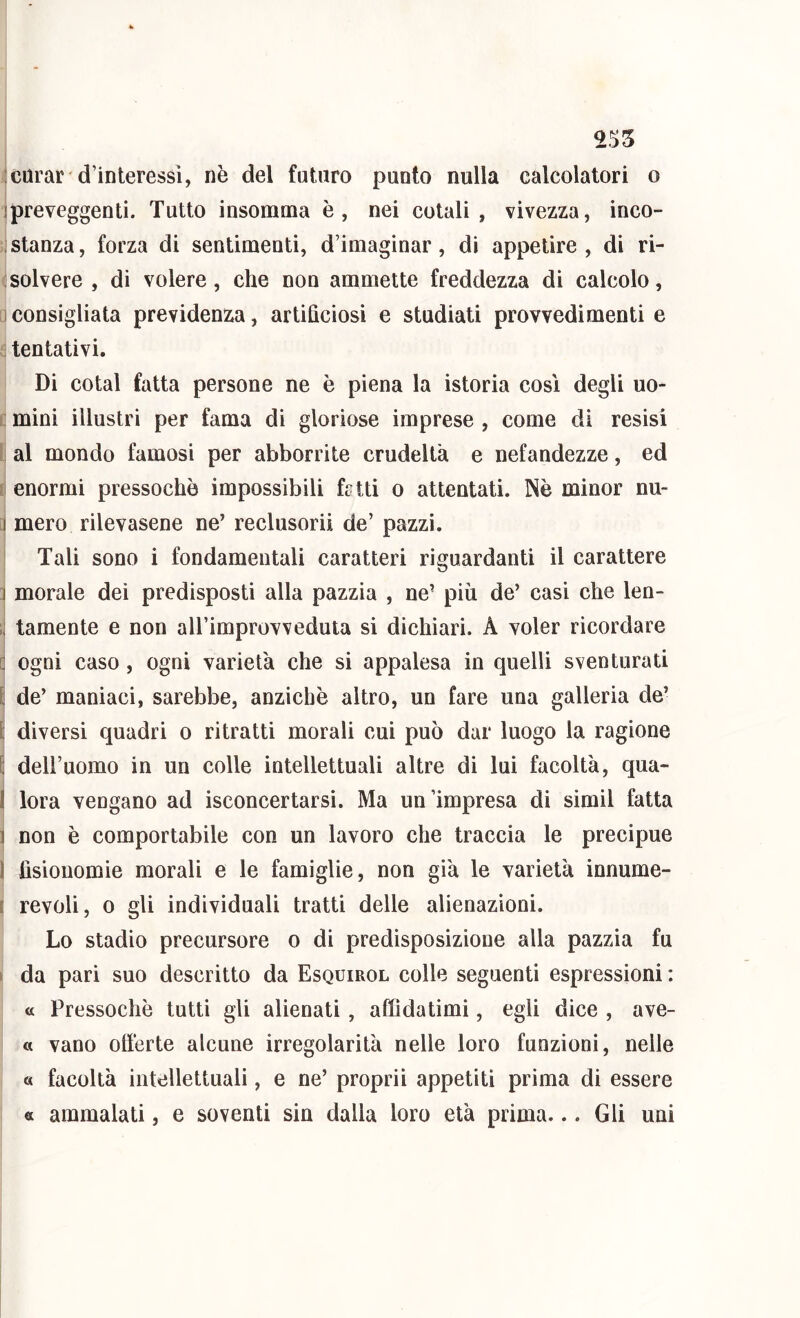 255 ; curar d’interessi, nè del futuro punto nulla calcolatori o ipreveggenti. Tutto insomma è, nei cotali, vivezza, inco- ; stanza, forza di sentimenti, d’imaginar, di appetire, di ri- solvere, di volere, che non ammette freddezza di calcolo, iconsigliata previdenza, artificiosi e studiati provvedimenti e tentativi. Di cotal fatta persone ne è piena la istoria così degli uo- ; mini illustri per fama di gloriose imprese , come di resisi al mondo famosi per abborrite crudeltà e nefandezze, ed :i enormi pressoché impossibili frtti o attentati. Nè minor nu- 1 mero rilevasene ne’ reclusori! de’ pazzi. Tali sono i fondamentali caratteri riguardanti il carattere ì morale dei predisposti alla pazzia , ne’ più de’ casi che len- ;; tamente e non airimprovveduta si dichiari. A voler ricordare G ogni caso , ogni varietà che si appalesa in quelli sventurati [ de’ maniaci, sarebbe, anziehè altro, un fare una galleria de’ t diversi quadri o ritratti morali cui può dar luogo la ragione E dell’uomo in un colle intellettuali altre di lui facoltà, qua- I lora vengano ad isconcertarsi. Ma un’impresa di simil fatta 1 non è comportabile con un lavoro che traccia le precipue 1 fisionomie morali e le famiglie, non già le varietà innume- i revoli, 0 gli individuali tratti delle alienazioni. Lo stadio precursore o di predisposizione alla pazzia fu I da pari suo descritto da Esquirol colle seguenti espressioni : a Pressoché tutti gli alienati, affidatimi, egli dice , ave- « vano ottèrte alcune irregolarità nelle loro funzioni, nelle « facoltà intellettuali, e ne’ proprii appetiti prima di essere a ammalati, e soventi sin dalia loro età prima... Gli uni