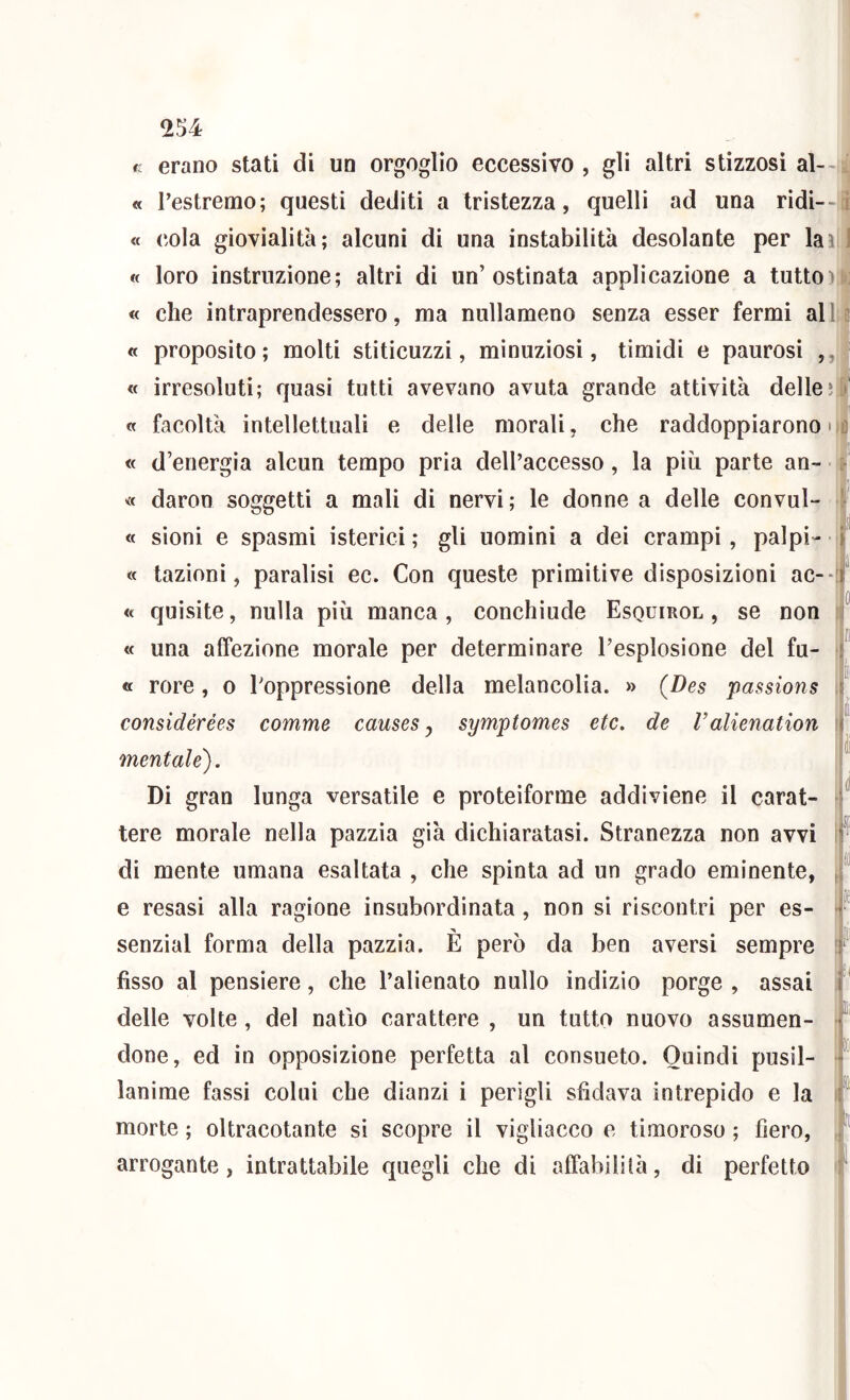 c erano stati di un orgoglio eccessivo , gli altri stizzosi al- ; « l’estremo; questi dediti a tristezza, quelli ad una ridi-- « cola giovialità; alcuni di una instabilità desolante per lai « loro instruzione; altri di un’ostinata applicazione a tutto) « che intraprendessero, ma nullameno senza esser fermi all « proposito; molti stiticuzzi, minuziosi, timidi e paurosi ,, « irresoluti; quasi tutti avevano avuta grande attività delle; « facoltà intellettuali e delle morali, che raddoppiarono • « d’energia alcun tempo pria dell’accesso, la più parte an- « daron soggetti a mali di nervi; le donne a delle convul- « sioni e spasmi isterici ; gli uomini a dei crampi , palpi- <c tazioni, paralisi ec. Con queste primitive disposizioni ac-- <t quisite, nulla più manca , conchìude Esquirol , se non « una affezione morale per determinare l’esplosione del fu- « rore, o l’oppressione della melancolia. » (Bes passions considérées comme causes ^ symptomes etc. de ralienation mentale). Di gran lunga versatile e proteiforme addiviene il carat- tere morale nella pazzia già dichiaratasi. Stranezza non avvi di mente umana esaltata , che spinta ad un grado eminente, e resasi alla ragione insubordinata , non si riscontri per es- senzial forma della pazzia. È però da ben aversi sempre fìsso al pensiero, che l’alienato nullo indizio porge , assai delle volte, del natio carattere , un tutto nuovo assumen- done, ed in opposizione perfetta al consueto. Quindi pusil- lanime fassi colui che dianzi i perìgli sfidava intrepido e la morte ; oltracotante si scopre il vigliacco e timoroso ; fiero, arrogante, intrattabile quegli che di affabilità, di perfetto II li i I I d E li PÉ il Hi » I fi