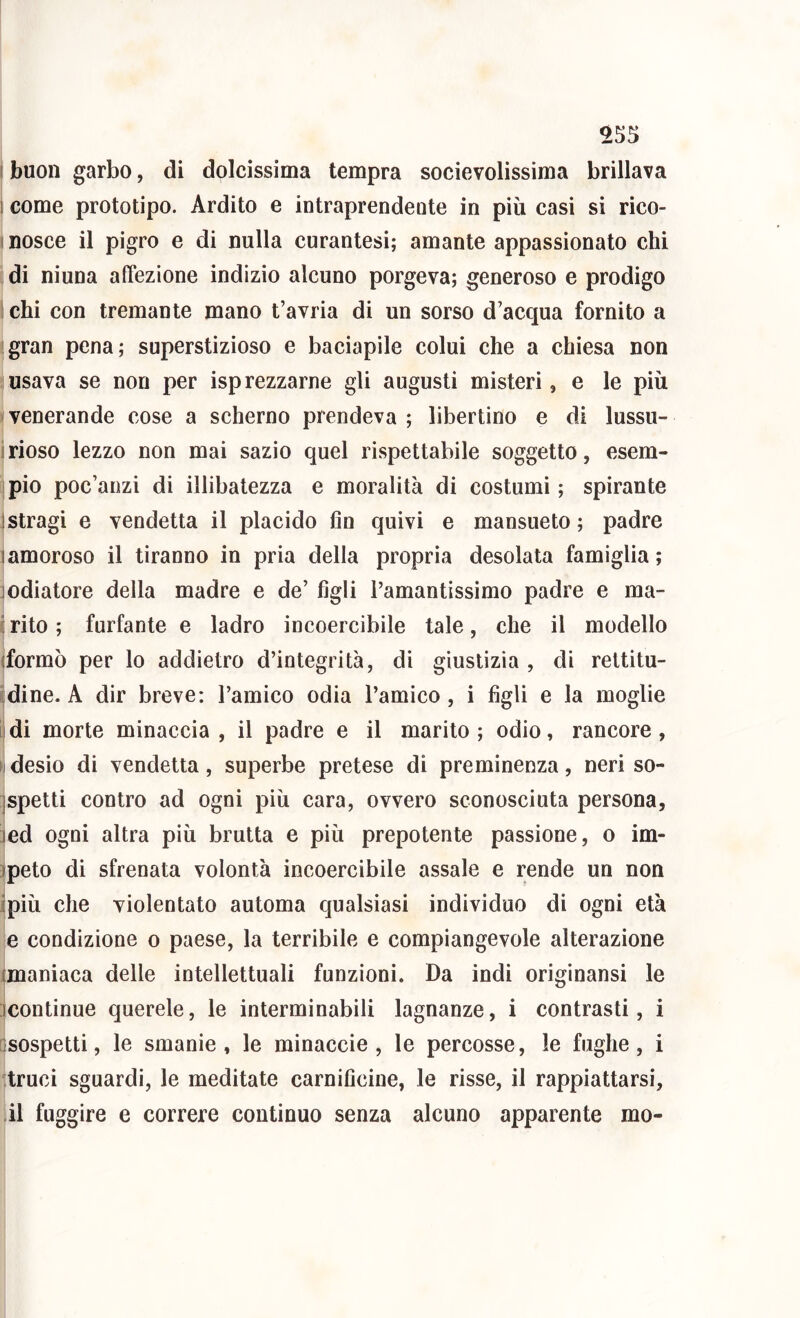 1 come prototipo. Ardito e intraprendente in più casi si rico- I nosce il pigro e di nulla curantesi; amante appassionato chi di niuna affezione indizio alcuno porgeva; generoso e prodigo chi con tremante mano t’avria di un sorso d’acqua fornito a gran pena; superstizioso e baciapile colui che a chiesa non usava se non per isp rezzarne gli augusti misteri, e le più venerande cose a scherno prendeva ; libertino e di lussu- irioso lezzo non mai sazio quel rispettabile soggetto, esem- pio poc’anzi di illibatezza e moralità di costumi; spirante 1 stragi e vendetta il placido fin quivi e mansueto ; padre lamoroso il tiranno in pria della propria desolata famiglia; jodiatore della madre e de’ figli l’amantissimo padre e ma- ; rito ; furfante e ladro ineoercibile tale, che il modello (formò per lo addietro d’integrità, di giustizia , di rettitu- dine. A dir breve: l’amico odia l’amico, i figli e la moglie di morte minaccia, il padre e il marito; odio, rancore, desio di vendetta, superbe pretese di preminenza, neri so- jspetti contro ad ogni più cara, ovvero sconosciuta persona, jed ogni altra più brutta e più prepotente passione, o im- ipeto di sfrenata volontà incoercibile assale e rende un non ipiù che violentato automa qualsiasi individuo di ogni età e condizione o paese, la terribile e compiangevole alterazione (maniaca delle intellettuali funzioni. Da indi originansi le (continue querele, le interminabili lagnanze, i contrasti, i (sospetti, le smanie, le minaccie , le percosse, le fughe, i truci sguardi, le meditate carnificine, le risse, il rappiattarsi, il fuggire e correre continuo senza alcuno apparente rao-