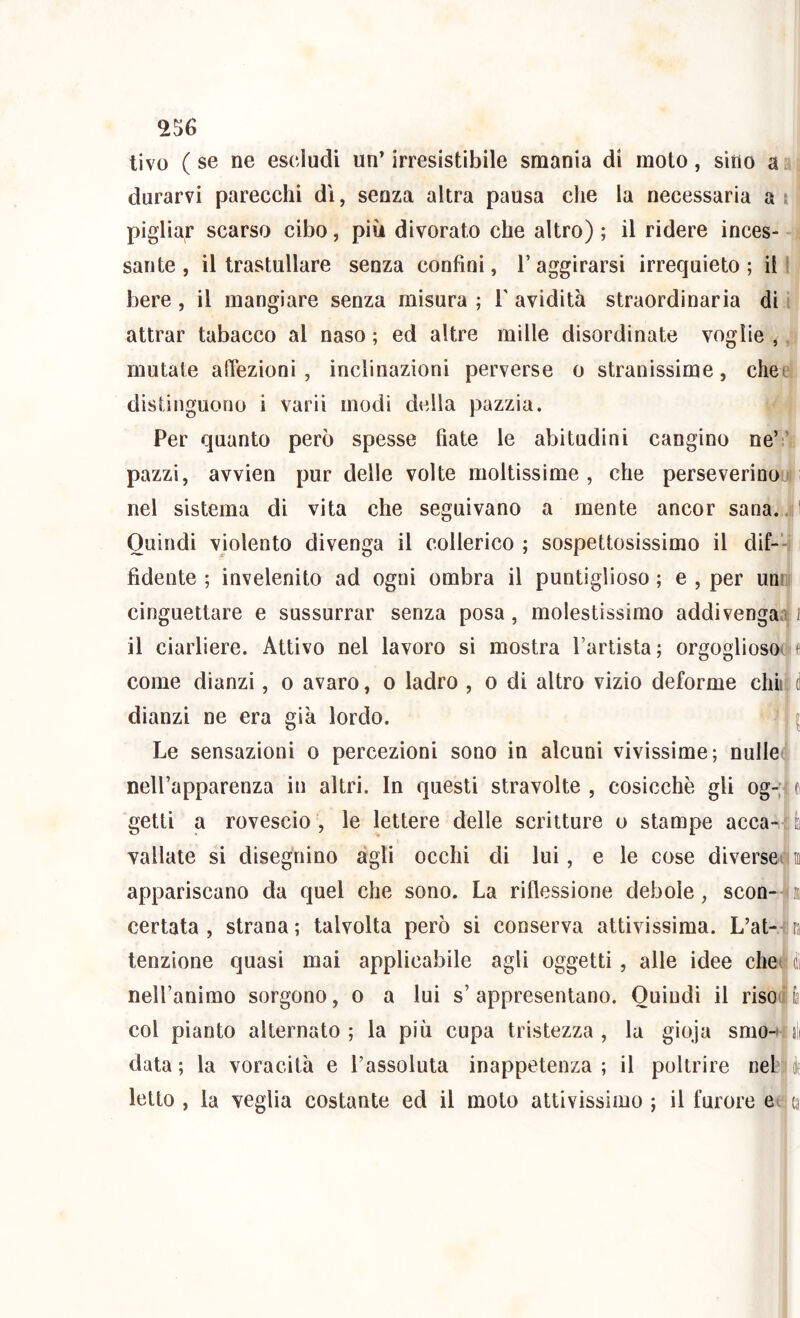 tivo ( se ne escludi un’ irresistibile smania di moto, sino a durarvi parecchi dì, senza altra pausa che la necessaria a t pigliar scarso cibo, più divorato che altro) ; il ridere inces- sante , il trastullare senza confini, raggirarsi irrequieto; il' bere , il mangiare senza misura ; T avidità straordinaria di attrar tabacco al naso ; ed altre mille disordinate voglie ,. mutate alTezioni, inclinazioni perverse o stranissime, chet distinguono i varii modi della pazzia. Per quanto però spesse fiate le abitudini cangino ne’.' pazzi, avvien pur delle volte moltissime , che perseverinou nel sistema di vita che seguivano a mente ancor sana... i Quindi violento divenga il collerico ; sospettosissimo il dif-‘- fidente ; invelenito ad ogni ombra il puntiglioso ; e , per uni: cinguettare e sussurrar senza posa, molestissimo addivenga.! / il ciarliere. Attivo nel lavoro si mostra l’artista; orgoglioso! t come dianzi, o avaro, o ladro , o di altro vizio deforme chii d dianzi ne era già lordo. ^ Le sensazioni o percezioni sono in alcuni vivissime; nulleti nell’apparenza in altri. In questi stravolte , cosicché gli og-; t getti a rovescio, le lettere delle scritture o stampe acca- ì vallate si disegnino àgli occhi di lui, e le cose diverse ffl appariscano da quel che sono. La riflessione debole, scon- n certata , strana; talvolta però si conserva attivissima. L’at- n tenzione quasi mai applicabile agli oggetti, alle idee chei I nell’animo sorgono, o a lui s’ appresentano. Quindi il riso(« fa col pianto alternato ; la più cupa tristezza , la gioja smo-' sii data ; la voracità e l’assoluta inappetenza ; il poltrire nel è letto , la veglia costante ed il moto attivissimo ; il furore e, ca