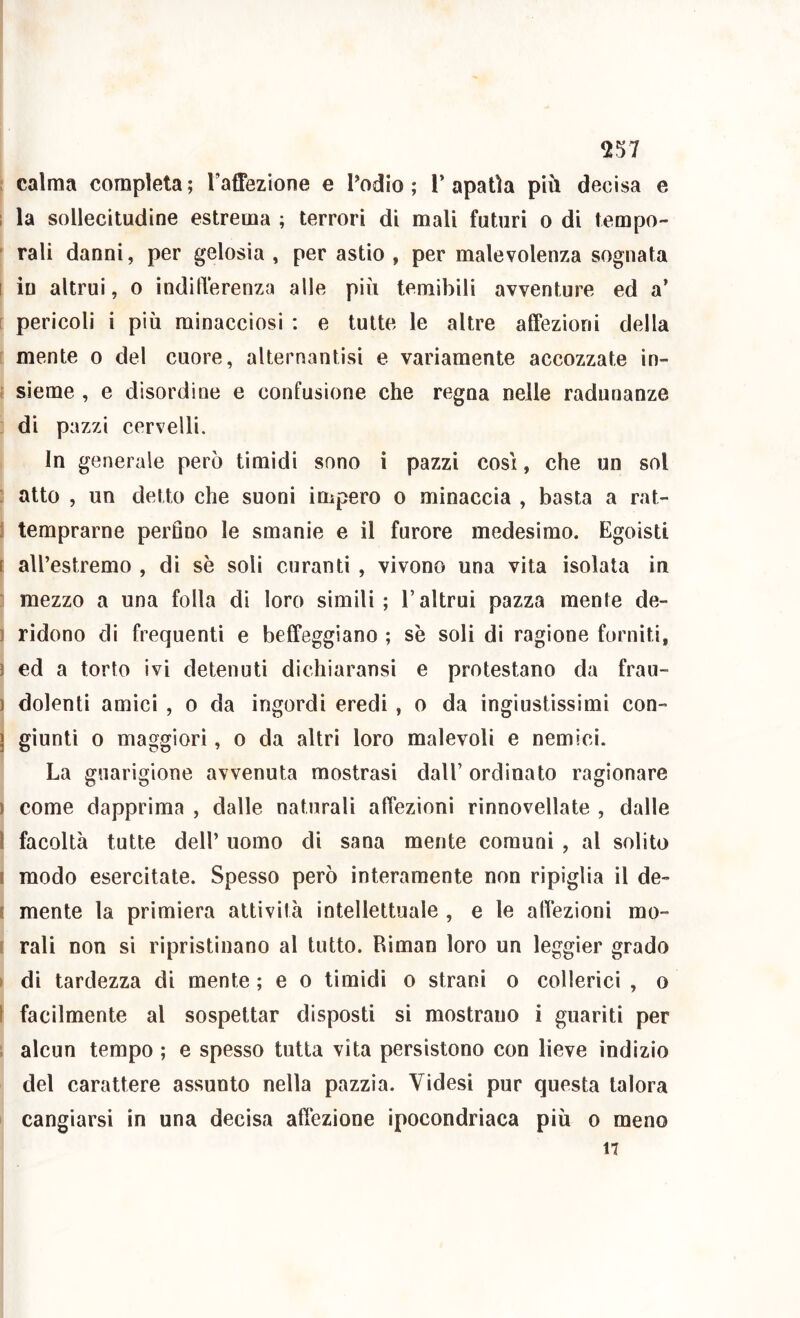 ; calma completa ; raffezione e Todio ; 1’ apatìa più decisa e 1 la sollecitudine estrema ; terrori di mali futuri o di tempo- rali danni, per gelosia , per astio , per malevolenza sognata I in altrui, o indìITerenza alle più temibili avventure ed a’ [ pericoli i più minacciosi : e tutte le altre alfezioni della mente o del cuore, alternantisi e variamente accozzate in- i sieme , e disordine e confusione che regna nelle radunanze di pazzi cervelli. In generale però timidi sono i pazzi cosi, che un sol ; alto , un detto che suoni impero o minaccia , basta a rat- j temprarne perfino le smanie e il furore medesimo. Egoisti t all’estremo , di sè soli curanti , vivono una vita isolata in ' mezzo a una folla dì loro simili; l’altrui pazza mente de- 1 ridono di frequenti e beffeggiano ; sè soli di ragione forniti, ) ed a torto ivi detenuti dichiaransi e protestano da frau- ) dolenti amici , o da ingordi eredi, o da ingiustissimi con- j giunti 0 maggiori, o da altri loro malevoli e nemici. La guarigione avvenuta mostrasi dall’ ordinato ragionare ) come dapprima , dalle naturali affezioni rinnovellate , dalle l facoltà tutte dell’ uomo di sana mente comuni , al solito I modo esercitate. Spesso però interamente non ripiglia il de- t mente la primiera attività intellettuale , e le alfezioni mo- f rali non si ripristinano al tutto. Riman loro un leggier grado I di tardezza di mente ; e o timidi o strani o collerici , o [ facilmente al sospettar disposti si mostrano i guariti per alcun tempo ; e spesso tutta vita persistono con lieve indizio del carattere assunto nella pazzìa. Videsi pur questa talora cangiarsi in una decisa affezione ipocondriaca più o meno 17