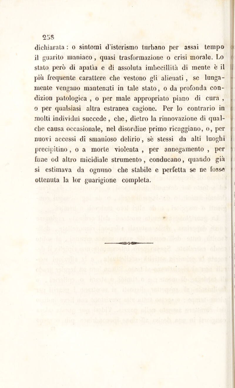 dichiarata : o sintomi d’isterismo turbano per assai tempo 4 il guarito maniaco, quasi trasformazione o crisi morale. Lo i! stato però di apatia e di assoluta imbecillità di mente è il || piò frequente carattere che vestono gli alienati , se lunga- ^ niente vengano mantenuti in tale stato, o da profonda con- dizion patologica , o per male appropriato piano di cura , , 0 per qualsiasi altra estranea cagione. Per lo contrario in i molti individui succede, che, dietro la rinnovazione di qual- che causa occasionale, nel disordine primo ricaggiano, o, per i nuovi accessi di smanioso delirio, se stessi da alti luoghi s precipitino, o a morte violenta , per annegamento , per I fune od altro micidiale strumento, conducano, quando già ; si estimava da ognuno che stabile e perfetta se ne tossa ! ottenuta la lor guarigione completa.