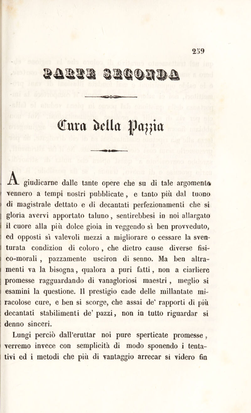 239 €m*a ■ A. giudicarne dalle tante opere che su di tale argomento r Tennero a tempi nostri pubblicate, e tanto più dal tuono ) di magistrale dettato e di decantati perfezionamenti che si j gloria avervi apportato taluno, sentìrebbesi io noi allargato i il cuore alla più dolce gioia in veggendo sì ben provvedutOj 3 ed opposti SI valevoli mezzi a migliorare o cessare la sven- I turata condizion di coloro , che dietro cause diverse fisi» ) co-morali , pazzamente usciron di senno. Ma ben altra- I menti va la bisogna, qualora a puri fatti, non a ciarliere ] promesse ragguardando di vanagloriosi maestri, meglio si 1 esamini la questione. 11 prestigio cade delle millantate mi- racolose cure, e ben si scorge, che assai de’ rapporti di più decantati stabilimenti de’ pazzi, non in tutto riguardar si denno sinceri. Lungi perciò dall’eruttar noi pure sperticate promesse , i verremo invece con semplicità di modo sponendo i tenta- I tivi ed i metodi che più di vantaggio arrecar si videro fio