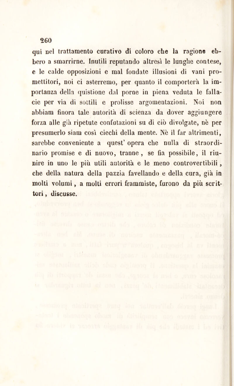 qui nel trattamento curatiyo di coloro che la ragione eb- bero a smarrirne. Inutili reputando altresì le lunghe contese, e le calde opposizioni e mal fondate illusioni di vani pro- mettitori, noi ci asterremo, per quanto il comporterà la im- portanza della quistione dal porne in piena veduta le falla- cie per via di sottili e prolisse argomentazioni. Noi non abbiam finora tale autorità di scienza da dover aggiungere forza alle già ripetute confutazioni su di ciò divulgate, nè per presumerlo siam così ciechi della mente. Nè il far altrimenti, sarebbe conveniente a quest’ opera che nulla di straordi- nario promise e di nuovo, tranne, se fia possibile, il riu- nire in uno le più utili autorità e le meno controvertibili, che della natura della pazzia favellando e della cura, già in molti volumi, a molti errori frammiste, furono da più scrit- tori , discusse.