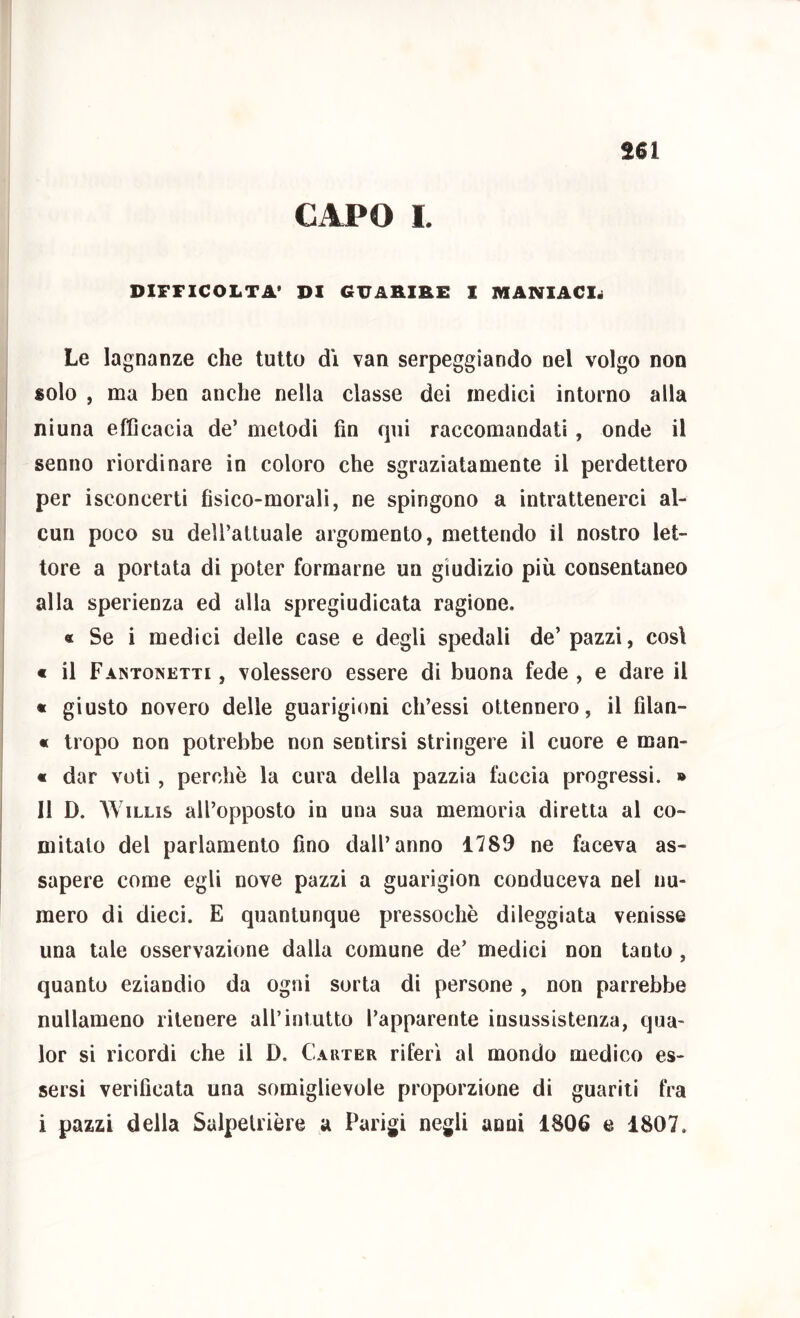 CAPO I. DlFriCOLTA* DI GUARIRE I MANIACI^ Le lagnanze che tutto d'i van serpeggiando nel volgo non solo , ma ben anche nella classe dei medici intorno alla ninna efficacia de’ metodi fin qui raccomandati, onde il senno riordinare in coloro che sgraziatamente il perdettero per iseoncerti fisico-morali, ne spingono a intrattenerci al- cun poco su dell’attuale argomento, mettendo il nostro let- tore a portata di poter formarne un giudizio più consentaneo alla sperienza ed alla spregiudicata ragione. « Se i medici delle case e degli spedali de’pazzi, cosi € il Fantonetti , volessero essere di buona fede , e dare il « giusto novero delle guarigioni ch’essi ottennero, il filan- « tropo non potrebbe non sentirsi stringere il cuore e man- « dar voti, perchè la cura della pazzia faccia progressi. » Il D. WiLLis all’opposto in una sua memoria diretta al co- mitato del parlamento fino dall’anno 1789 ne faceva as- sapere come egli nove pazzi a guarigion conduceva nel nu- mero di dieci. E quantunque pressoché dileggiata venisse una tale osservazione dalla comune de’ medici non tanto , quanto eziandio da ogni sorta di persone, non parrebbe nullameno ritenere all’intutto l’apparente insussistenza, qua- lor si ricordi che il D. Cauter riferì al mondo medico es- sersi verificata una somiglievole proporzione di guariti fra i pazzi della Salpetrière a Parigi negli anni 1806 e 1807,