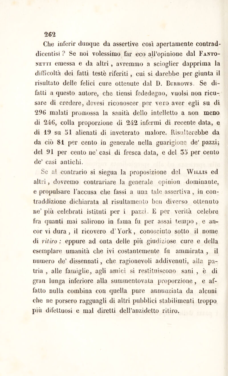Che inferir dunque da assertive cosi apertamente contrad- dicentisi ? Se noi volessimo far eco all’opinione dal Fanto- NETTi emessa e da altri, avremmo a scioglier dapprima la dillicoltà dei fatti testò riferiti, cui si darebbe per giunta il risultato delle felici cure ottenute dal D. Burrows. Se di- fatti a questo autore, che tiensi fededegno, vuoisi non ricu- sare di credere, devesì riconoscer per vero aver egli su di 296 malati promossa la sanità dello intelletto a non meno di 246, colia proporzione di 242 infermi di recente data, e di 19 su SI alienati di inveterato malore, Bisuiterebbe da da ciò 81 per cento in generale nella guarigione de' pazzi; del 91 per cento ne’ casi di fresca data, e del 35 per cento de’ casi antichi. Se ai contrario si siegua la proposizione del Willis ed altri, dovremo contrariare la generale opinion dominante, e propulsare l’accusa che fassi a una tale assertiva , in con- traddizione dichiarata al risultamento ben diverso ottenuto ne’ più celebrati istituti per i pazzi. E per verità celebre fra quanti mai salirono in fama fu per assai tempo , e an- cor vi dura , il ricovero d’York, conosciuto sotto il nome di ritiro : eppure ad onta delle più giudiziose cure e della esemplare umanità che ivi costantemente fu ammirata , il numero de’ dissennati, che ragionevoli addivenuti, aita pa- tria , alle famiglie, agli amici si restituiscono sani , è di gran lunga inferiore alla summentovata proporzione , e af- fatto nulla combina con quella pure annunziata da alcuni che ne porsero ragguagli di altri pubblici stabilimenti troppo più difettuosi e mal diretti deiranzidetto ritiro.