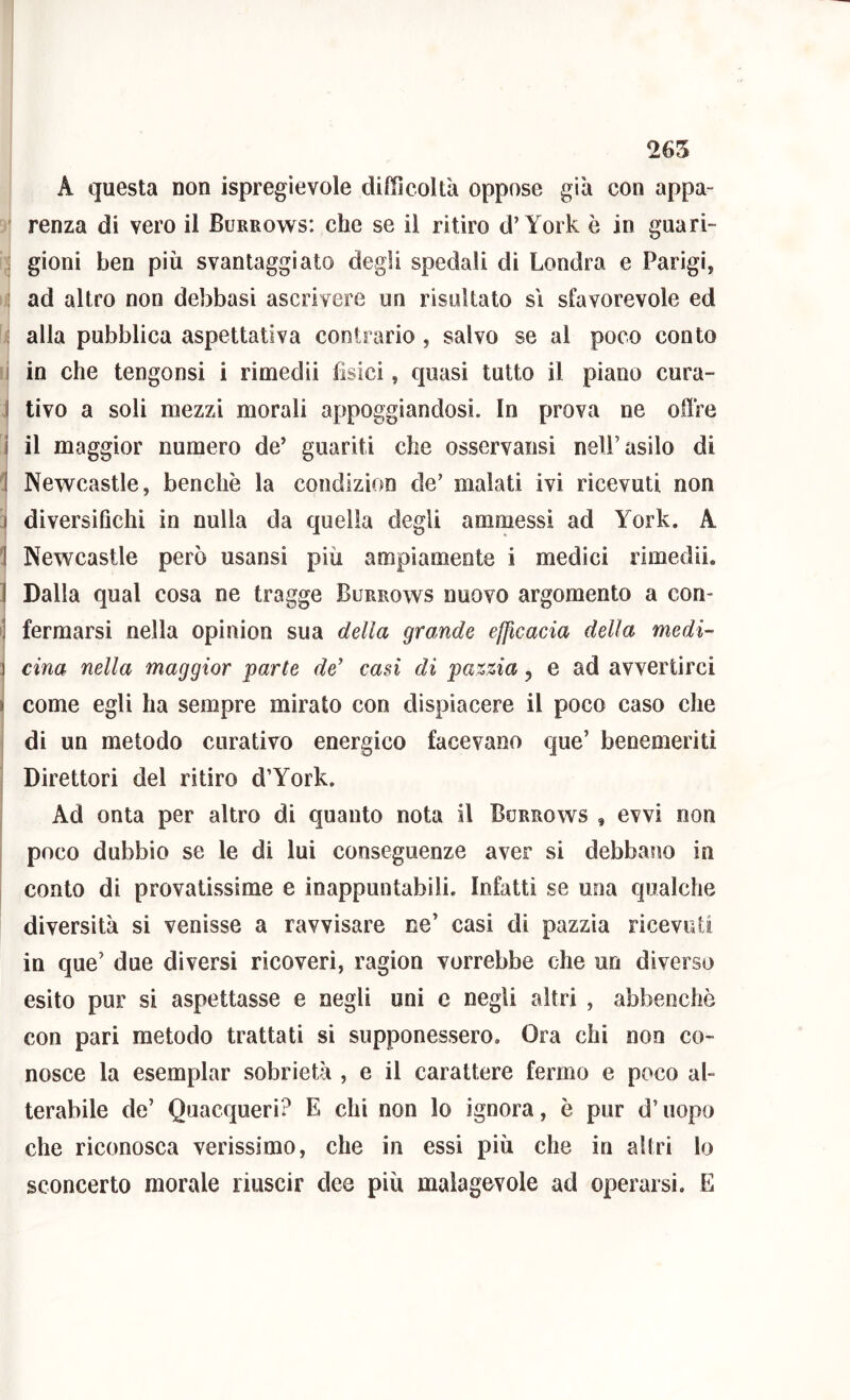 265 A questa non ispregievole difficoltà oppose già con appa- ' renza di vero il Burrows: che se il ritiro d’York è in gnari- : gioni ben più svantaggiato degli spedali di Londra e Parigi, ] ad altro non debbasi ascrivere un risultato si sfavorevole ed ; alla pubblica aspettativa contrario, salvo se al poco conto i io che tengonsi i riniedii fisici, quasi tutto il piano cura- I tivo a soli mezzi morali appoggiandosi. In prova ne offre i il maggior numero de’ guariti che osservatisi nell’asilo di 1 Newcastle, benché la condizion de’ malati ivi ricevuti non 3 diversifichi in nulla da quella degli ammessi ad York, A 1 Newcastle però usansi più ampiamente i medici rimedii. 1 Dalla qual cosa ne tragge Burrows nuovo argomento a con- J fermarsi nella opinion sua della grande efficacia della medi- 3 cina nella maggior parte de’ casi di pazzia, e ad avvertirci I come egli ha sempre mirato con dispiacere il poco caso che di un metodo curativo energico facevano qiie’ benemeriti Direttori del ritiro d’York. j ^ Ad onta per altro di quanto nota il Burrows , evvi non poco dubbio se le di lui conseguenze aver si debbano in conto di provatissime e inappuntabili. Infatti se una qualche diversità si venisse a ravvisare ne’ casi di pazzia ricevuti in que’ due diversi ricoveri, ragion vorrebbe che un diverso esito pur si aspettasse e negli uni c negli altri , abbenchè con pari metodo trattati si supponessero. Ora chi non co- nosce la esemplar sobrietà , e il carattere fermo e poco al- terabile de’ Quacqueri? E chi non lo ignora, è pur d’uopo che riconosca verissimo, che in essi più che in altri lo sconcerto morale riuscir dee più malagevole ad operarsi. E