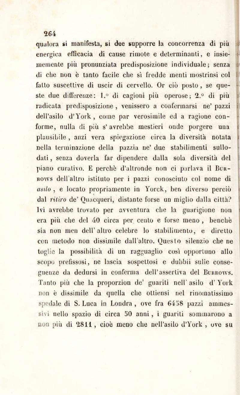 qualora si manifesta, si dee supporre la concorrenza di più J energica efficacia di cause rirnote e determinanti, e iusie- memente più pronunziata predisposizione individuale; senza I* di che non è tanto facile che si fredde menti mostrinsi col r fatto suscettive di uscir di cervello. Or ciò posto, se que- 1 ste due differenze: 1.^ di cagioni più operose; 2.^^ di più 1 radicata predisposizione , venissero a confermarsi ne’ pazzi i dell’asilo d’York, come par verosimile ed a ragione con- i forme, nulla di più s’avrebbe mestieri onde porgere una plausibile , anzi vera spiegazione circa la diversità notata l nella terminazione della pazzia ne’ due stabilimenti sullo- jj dati, senza doverla far dipendere dalla sola diversità del 1 piano curativo. E perchè d’altronde non ci parlava il Bur- Bows dell allro istituto per i pazzi conosciuto col nome di asilo , e locato propriamente in Yorck, ben diverso perciò dal ritiro de’ Quacqueri, distante forse un miglio dalla città? Ivi avrebbe trovato per avventura che la guarigione non era più che del 40 circa per cento e forse meno , benché sia non meri dell’altro celebre lo stabilimento, e diretto con metodo non dissimile daU’altro. Questo silenzio che ne toglie la possibilità di un ragguaglio cosi opportuno allo scopo prefissosi, ne lascia sospettosi e dubbii sulle conse- guenze da dedursi in conferma dell’assertiva del Burrows. Tanto più che la proporzion de’ guariti nell’ asilo d’ York non è dissimile da quella che ottiensi nel rinomatissimo spedale di S. Luca in Londra , ove fra 6458 pazzi ammes- sivi nello spazio di circa 50 anni, i guariti sommarono a non più di 2811, cioè meno che neH’asilo d’York , uve su