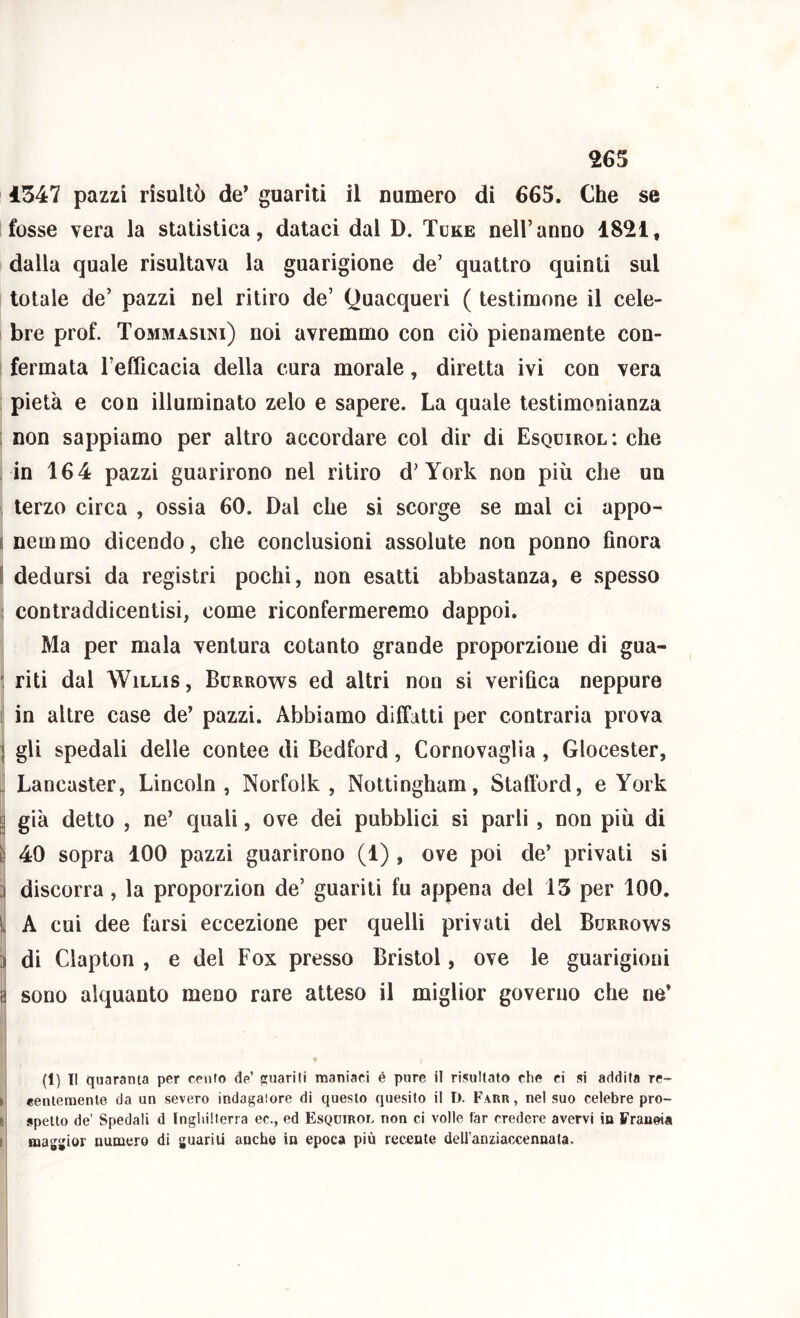 Ì347 pazzi risultò de* guariti il numero di 665. Che se fosse vera la statistica, dataci dal D. Tuke nell’anno 1821, dalla quale risultava la guarigione de’ quattro quinti sul totale de’ pazzi nel ritiro de’ Quacqueri ( testimone il cele- bre prof. ToMaiAsiNi) noi avremmo con ciò pienamente con- i fermata l’efficacia della cura morale, diretta ivi con vera ; pietà e con illuminato zelo e sapere. La quale testimonianza [ non sappiamo per altro accordare col dir di Esquirol: che in 164 pazzi guarirono nel ritiro d’York non più che un , terzo circa , ossia 60. Dal che si scorge se mal ci appo- I nemmo dicendo, che conclusioni assolute non ponno finora I dedursi da registri pochi, non esatti abbastanza, e spesso ; contraddicentisi, come riconfermeremo dappoi. Ma per mala ventura cotanto grande proporzione di gua- riti dal WiLLis, Burrows ed altri non si verifica neppure 1 in altre case de’ pazzi. Abbiamo dilfatti per contraria prova \ gli spedali delle contee di Bedford, Cornovaglia, Glocester, ^ Lancasler, Lincoln , Norfolk , Nottingham, Stafford, e York a già detto , ne’ quali, ove dei pubblici si parli, non più di È 40 sopra 100 pazzi guarirono (1) , ove poi de’ privati si a discorra, la proporzion de’ guariti fu appena del 15 per 100. y A cui dee farsi eccezione per quelli privati del Burrows i di Clapton , e del Fox presso Bristol, ove le guarigioni a sono alquanto meno rare atteso il miglior governo che ne’ ’ (1) Il quaranta per cenfo de’ stuarili maniaci é pure il risultato che ci si addita re- ►! «eiiteraenle da un severo indagaiore di questo quesito il I). Farr , ne! suo celebre pro- li spetto de’ Spedali d Inghilterra ec., ed Esquirol non ci volle far credere avervi in Franeia i| magsjior numero di guariti anche in epoca più recente dell’anziacxennata. 1 1