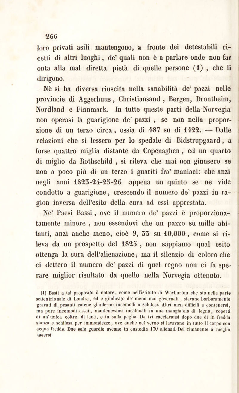 loro privati asili mantengono, a fronte dei detestabili ri- cetti di altri luoghi, de’ quali non è a parlare onde non far onta alla mal diretta pietà di quelle persone (1) , che li dirigono. Nè si ha diversa riuscita nella sanabilità de’ pazzi nelle provincie di Aggerhuus, Christiansand , Bergen, Drontheim, Nordland e Finnraark. In tutte queste parti della Norvegia non operasi la guarigione de’ pazzi , se non nella propor- zione di un terzo circa , ossia di 487 su di 1422. — Dalle relazioni che si lessero per lo spedale di Bidstrupgaard, a forse quattro miglia distante da Copenaghen, ed un quarto di miglio da Rothschild , si rileva che mai non giunsero se non a poco più di un terzo i guariti fra’ maniaci: che anzi negli anni 1825-24-25-26 appena un quinto se ne vide condotto a guarigione, crescendo il numero de’ pazzi in ra- gion inversa dell’esito della cura ad essi apprestata. Ne’ Paesi Bassi, ove il numero de’ pazzi è proporziona- tamente minore , non essendovi che un pazzo su mille abi- tanti, anzi anche meno, cioè 9, 55 su 10,000, come si ri- leva da un prospetto del 1825 , non sappiamo qual esito ottenga la cura dell’alienazione; ma il silenzio di coloro che ci dettero il numero de’ pazzi di quel regno non ci fa spe- rare miglior risultato da quello nella Norvegia ottenuto. (1) Basti a tal proposito il notare, come nell’istituto di Warburton che sta nella parto settentrionale di Londra, ed é giudicato de’ meno mal governati, stavano barbaramente gravati di pesanti catene gl’infermi incomodi o schifosi. Altri men difficili a contenersi, ma pure incomodi assai, mantenevansi incatenati in una mangiatoia di legno, coperti di un’unica coltre di lana, e in sulla paglia. Da ivi cacciavansi dopo due di in fredda stanza e schifosa per immondezze, ove anche ne! verno si lavavano in tutto il corpo con acqua fredda. Due sole guardie aveano in custodia 170 alienali. Del rimanente é meglio taeersi.