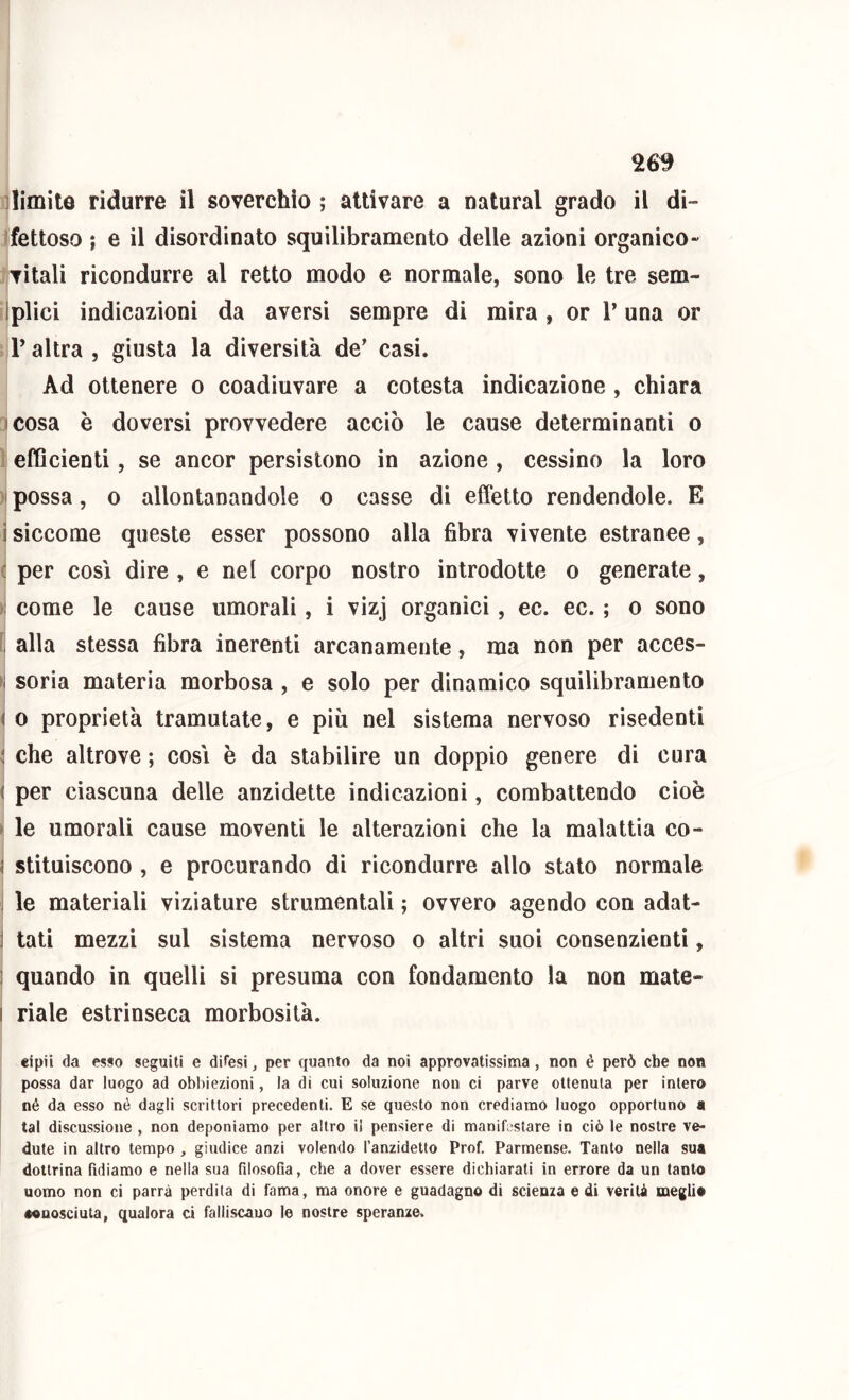 26^ nlimite ridurre il soverchio ; attivare a naturai grado il di- Ifettoso ; e il disordinato squilibramento delle azioni organico- jjvitali ricondurre al retto modo e normale, sono le tre sem- llplici indicazioni da aversi sempre di mira , or T una or iiV altra , giusta la diversità de' casi. Ad ottenere o coadiuvare a cotesta indicazione , chiara 5 cosa è doversi provvedere acciò le cause determinanti o )| efficienti, se ancor persistono in azione , cessino la loro ) possa, 0 allontanandole o casse di effetto rendendole. E i siccome queste esser possono alla fibra vivente estranee, ( per così dire , e nel corpo nostro introdotte o generate, ) come le cause umorali, i vizj organici, ec. ec. ; o sono f alla stessa fibra inerenti arcanamente, ma non per acces- >j soria materia morbosa, e solo per dinamico squilibramento \ 0 proprietà tramutate, e più nel sistema nervoso risedenti j che altrove ; così è da stabilire un doppio genere di cura ^ per ciascuna delle anzidette indicazioni, combattendo cioè J le umorali cause moventi le alterazioni che la malattia co- I stituiscono , e procurando di ricondurre allo stalo normale I le materiali viziature strumentali ; ovvero agendo con adat- tati mezzi sul sistema nervoso o altri suoi consenzienti, quando in quelli si presuma con fondamento la non mate- riale estrinseca morbosità. «ipii da esso seguiti e difesi j per quanto da noi approvatissima, non è però che non possa dar luogo ad obbiezioni, la dì cui soluzione non ci parve ottenuta per intero né da esso né dagli scrittori precedenti. E se questo non crediamo luogo opportuno a tal discussione , non deponiamo per altro il pensiero di manifestare in ciò le nostre ve- dute in altro tempo , giudice anzi volendo l’anzidetto Prof. Parmense. Tanto nella sua dottrina fidiamo e nella sua filosoGa, che a dover essere dichiarati in errore da un tanto uomo non ci parrà perdila di fama, ma onore e guadagno di scienza e di verità meglio •onosciuta, qualora ci falliscano le nostre speranze.