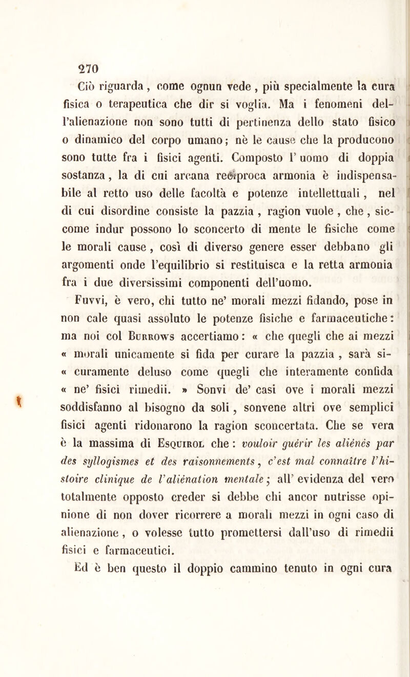 Ciò riguarda , come ognun vede , più specialmente la cura fisica 0 terapeutica che dir si voglia. Ma i fenomeni del- l’alienazione non sono tutti di pertinenza dello stato fisico 0 dinamico del corpo umano ; nè le cause che la producono sono tutte fra i fisici agenti. Composto T uomo di doppia e sostanza, la di cui arcana reciproca armonia è indispensa- bile al retto uso delle facoltà e potenze intellettuali, nel f di cui disordine consiste la pazzia , ragion vuole , che, sic- • come indur possono lo sconcerto di mente le fisiche come ! le morali cause , così di diverso genere esser debbano gli argomenti onde Tequilibrio si restituisca e la retta armonia fra i due diversissimi componenti dell’uomo. Fuvvi, è vero, chi tutto ne’ morali mezzi fidando, pose in non cale quasi assoluto le potenze fìsiche e farmaceutiche : ma noi col Burrows accertiamo : « che quegli che ai mezzi i « morali unicamente si fida per curare la pazzia , sarà si- « curamente deluso come quegli ehe interamente confida i « ne’ fisici rimedii. » Sonvi de’ casi ove i morali mezzi soddisfanno al bisogno da soli, sonvene altri ove semplici fisici agenti ridonarono la ragion sconcertata. Che se vera è la massima di Esquirol che : vouloir guèrir les aliénés par des syllogismes et des raisonnements, c’est inai connaitre rhi- stoire clinique de l’aliénation mentale * all’ evidenza del vero totalmente opposto creder si debbe chi ancor nutrisse opi- nione di non dover ricorrere a morali mezzi in ogni caso di alienazione, o volesse tutto promettersi dall’uso di rimedii fisici e farmaceutici. Ed è ben questo il doppio cammino tenuto in ogni cura